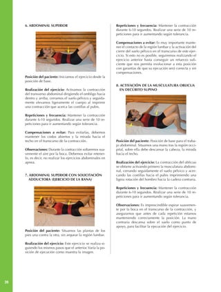 6. ABDOMINAL SUPERIOR                                      Repeticiones y frecuencia: Mantener la contracción
                                                                durante 6-10 segundos. Realizar una serie de 10 re-
                                                                peticiones para ir aumentando según tolerancia.

                                                                Compensaciones a evitar: Es muy importante mante-
                                                                ner el contacto de la región lumbar y la activación del
                                                                cierre del suelo pélvico en el transcurso de este ejer-
                                                                cicio. Si esto no es posible, seguiremos realizando el
                                                                ejercicio anterior hasta conseguir un refuerzo sufi-
                                                                ciente que nos permita evolucionar a esta posición
                                                                con garantías de que su ejecución será correcta y sin
                                                                compensaciones.
     Posición del paciente: Iniciamos el ejercicio desde la
     posición de base.
                                                                8. ACTIVACIÓN DE LA MUSCULATURA OBLICUA
     Realización del ejercicio: Activamos la contracción           EN DECÚBITO SUPINO
     del transverso abdominal dirigiendo el ombligo hacia
     dentro y arriba, cerramos el suelo pélvico y seguida-
     mente elevamos ligeramente el cuerpo al imprimir
     una contracción que acerca las costillas al pubis.

     Repeticiones y frecuencia: Mantener la contracción
     durante 6-10 segundos. Realizar una serie de 10 re-
     peticiones para ir aumentando según tolerancia.

     Compensaciones a evitar: Para evitarlas, debemos
     mantener los codos abiertos y la mirada hacia el
     techo en el transcurso de la contracción.                  Posición del paciente: Posición de base para el traba-
                                                                jo abdominal. Situamos una mano tras la región occi-
     Observaciones: Durante la contracción soltaremos sua-      pital, sobre ella debe descansar la cabeza, la mirada
     vemente el aire por la boca. Debemos evitar retener-       hacia el techo.
     lo, es decir, no realizar los ejercicios abdominales en
     apnea.                                                     Realización del ejercicio: La contracción del oblicuo
                                                                se obtiene activando primero la musculatura abdomi-
                                                                nal, cerrando seguidamente el suelo pélvico y acer-
     7. ABDOMINAL SUPERIOR CON SOLICITACIÓN                     cando las costillas hacia el pubis imprimiendo una
        ADDUCTORA (EJERCICIO DE LA RANA)                        ligera rotación del hombro hacia la cadera contraria.

                                                                Repeticiones y frecuencia: Mantener la contracción
                                                                durante 6-10 segundos. Realizar una serie de 10 re-
                                                                peticiones para ir aumentando según tolerancia.

                                                                Observaciones: Es imprescindible espirar suavemen-
                                                                te por la boca en el transcurso de la contracción, y
                                                                asegurarnos que antes de cada repetición estamos
                                                                manteniendo correctamente la posición. La mano
                                                                contraria descansa sobre el suelo como punto de
                                                                apoyo, para facilitar la ejecución del ejercicio.
     Posición del paciente: Situamos las plantas de los
     pies una contra la otra, sin arquear la región lumbar.

     Realización del ejercicio: Este ejercicio se realiza si-
     guiendo los mismos pasos que el anterior. Varía la po-
     sición de ejecución como muestra la imagen.




26
 