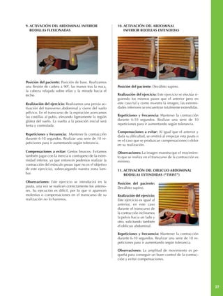 9. ACTIVACIÓN DEL ABDOMINAL INFERIOR                     10. ACTIVACIÓN DEL ABDOMINAL
   RODILLAS FLEXIONADAS                                      INFERIOR RODILLAS EXTENDIDAS




Posición del paciente: Posición de base. Realizamos
una flexión de cadera a 90º, las manos tras la nuca,     Posición del paciente: Decúbito supino.
la cabeza relajada sobre ellas y la mirada hacia el
techo.                                                   Realización del ejercicio: Este ejercicio se efectúa si-
                                                         guiendo los mismos pasos que el anterior pero en
Realización del ejercicio: Realizamos una previa ac-     este caso tal y como muestra la imagen, las extremi-
tivación del transverso abdominal y cierre del suelo     dades inferiores se encuentran totalmente extendidas.
pélvico. En el transcurso de la espiración acercamos
las costillas al pubis, elevando ligeramente la región   Repeticiones y frecuencia: Mantener la contracción
glútea del suelo. La vuelta a la posición inicial será   durante 6-10 segundos. Realizar una serie de 10
lenta y controlada.                                      repeticiones para ir aumentando según tolerancia.

                                                         Compensaciones a evitar: Al igual que el anterior y
Repeticiones y frecuencia: Mantener la contracción
                                                         dada su dificultad, se omitirá al empezar esta pauta o
durante 6-10 segundos. Realizar una serie de 10 re-
                                                         en el caso que se produzcan compensaciones o dolor
peticiones para ir aumentando según tolerancia.
                                                         en su realización.
Compensaciones a evitar: Gestos bruscos. Evitamos        Observaciones: La imagen muestra que el movimien-
también jugar con la inercia o contrapeso de la extre-   to que se realiza en el transcurso de la contracción es
midad inferior, ya que entonces podemos realizar la      mínimo.
contracción del músculo psoas (que no es el objetivo
de este ejercicio), sobrecargando nuestra zona lum-      11. ACTIVACIÓN DEL OBLICUO ABDOMINAL
bar.                                                         RODILLAS EXTENDIDAS (“TWIST”)

Observaciones: Este ejercicio se introducirá en la       Posición del paciente:
pauta, una vez se realicen correctamente los anterio-    Decúbito supino.
res. Su ejecución es difícil, por lo que si aparecen
molestias o compensaciones en el transcurso de su        Realización del ejercicio:
realización no lo haremos.                               Este ejercicio es igual al
                                                         anterior, en este caso
                                                         durante el transcurso de
                                                         la contracción inclinamos
                                                         la pelvis hacia un lado y
                                                         otro, solicitando también
                                                         el oblicuo abdominal.

                                                         Repeticiones y frecuencia: Mantener la contracción
                                                         durante 6-10 segundos. Realizar una serie de 10 re-
                                                         peticiones para ir aumentando según tolerancia.

                                                         Observaciones: La amplitud de movimiento es pe-
                                                         queña para conseguir un buen control de la contrac-
                                                         ción y evitar compensaciones.




                                                                                                                    27
 