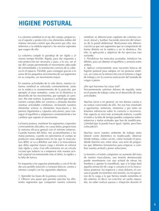 HIGIENE POSTURAL
La columna vertebral es el eje del cuerpo, proporcio-     vertebral; se diferenciarán capítulos de columna cer-
na el soporte y protección a los elementos nobles del     vical, dorsal y lumbar; haciendo mención del refuer-
sistema nervioso central que discurren por ella; nos      zo de la pared abdominal. Realizamos esta diferen-
referimos a la médula espinal y los nervios espinales     ciación ya que son segmentos que se comportarán de
que surgen de ella.                                       forma distinta en la estática y en la dinámica. Por
                                                          ello, la aplicación y objetivos de los ejercicios irán
La columna cumple la paradoja de ser rígida y al          variando.
mismo tiempo flexible. Rígida, para dar respuesta a       3. Flexibilizar los músculos acortados, fortalecer los
esta protección tan necesaria y para, a la vez, ser el    débiles, para así obtener el equilibrio y armonía entre
eje del cuerpo permitiendo el movimiento adecuado         ambos.
de extremidades y la orientación correcta de la cabe-     4. Aplicar correctamente unas nociones básicas de
za en el espacio. Flexible, para conseguir gracias a la   higiene postural para adoptar en las posturas estáti-
suma de los pequeños movimientos de sus segmentos         cas, así como en la interacción con el entorno o lugar
en su conjunto, un movimiento mayor.                      de trabajo y en la correcta realización del traslado de
                                                          cargas o pesos.
En nuestras actividades de la vida diaria, nuestra co-
lumna vertebral es solicitada constantemente, tanto       ¿Por qué hacemos las cosas mal?
en la estática (o mantenimiento de la posición, por       Frecuentemente sufrimos dolores de espalda, tanto
ejemplo al estar sentados), como en la dinámica (o        en el puesto de trabajo como en el desarrollo de otras
desarrollo de los movimientos, por ejemplo al cami-       actividades.
nar). Por este motivo, la postura o actitud que adopta
nuestro cuerpo debe ser correcta y alineada durante       Muchas veces o en general, no nos damos cuenta o
nuestras actividades cotidianas, reclutando nuestros      no somos conscientes de ello. No nos han enseñado
elementos activos (o elementos musculares) y los          a agacharnos, sentarnos, movernos y por tanto no
pasivos (ligamentos y cápsulas articulares), para con-    tenemos referencias sobre lo correcto o incorrecto.
seguir el equilibrio y adaptarnos constantemente a los    Este aspecto se verá más acentuado todavía, cuando
cambios que supone el movimiento.                         el estrés y la falta de tiempo pueden comportar sobre-
                                                          esfuerzos y malas actitudes que han de modificarse.
La buena postura, mantiene los segmentos corporales       (¿Verdad que lo puedo hacer igual, rápido, pero bien
correctamente ubicados, no causa dolor, proporciona       colocado/a?).
la máxima eficacia gestual con el mínimo esfuerzo.
Cuando huimos del dolor, nos acostumbramos a las          Muchas veces nuestro ambiente de trabajo tanto
malas posturas, cuando no ejercitamos el cuerpo se        laboral como doméstico es inadecuado: observar
producen unas adaptaciones en las que la muscula-         donde trabajo, cómo cocino, cómo traslado el peso,
tura débil, se va a debilitar aun más y la musculatura    dónde duermo son, entre otras, una serie de pregun-
que deba soportar mayor carga y tensión se volverá        tas que debemos formularnos para empezar a cam-
más rígida y corta. Con ello entramos en un círculo       biar nuestra actitud y poner soluciones.
vicioso que todavía va a empeorar más nuestra acti-
tud corporal incrementando más el dolor, la rigidez y     La tensión y el estrés comportan un aumento del tono
la falta de fuerza.                                       de nuestra musculatura, una tensión desmesurada
                                                          puede manifestarse con una actitud de elevar los
En respuesta a los aspectos planteados y con el fin de    hombros y apretar la mandíbula, que a la larga dará
dar una posible solución o consejos básicos, vamos a      aquella sensación de carga y cansancio en la muscu-
intentar cumplir con los siguientes objetivos:            latura posterior, los trapecios y otros dolores; el can-
                                                          sancio puede incrementar esta tensión, no recuperar-
1. Aprender las bases de la postura correcta.             nos de la carga a la que hemos estado sometidos el
2. Ofrecer una pauta que permita ejercitar los dife-      día anterior, es decir, no conciliar un sueño repara-
rentes segmentos que componen nuestra columna             dor, no saber realizar pausas y relajación durante el




                                                                                                                     3
 