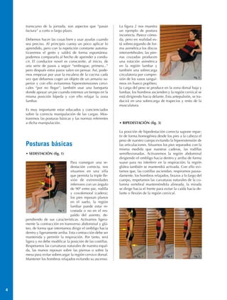 transcurso de la jornada, son aspectos que “pasan          La figura 2 nos muestra
    factura” a corto o largo plazo.                            un ejemplo de postura
                                                               incorrecta. Parece cómo-
    Debemos hacer las cosas bien y usar ayudas cuando          da, pero en realidad es-
    sea preciso. Al principio cuesta un poco aplicar lo        tá sobrecargando de for-
    aprendido, pero con la repetición constante automa-        ma asimétrica los discos
    tizaremos el gesto y saldrá de forma espontánea:           intervertebrales; las pier-
    podemos compararlo al hecho de aprender a condu-           nas cruzadas producen
    cir. El conductor novel es consciente, al inicio, de       una rotación asimétrica
    una serie de pasos a seguir “embrague, primera...”         en la región lumbar y
    pero después estos pasos salen sin pensar. Así, pode-      también una sobrecarga
    mos empezar por usar la escalera de la cocina cada         circulatoria por compre-
                                                                                                                 Fig. 2
    vez que debamos coger un objeto de un armario su-          sión de los vasos sanguí-
    perior y con ello evitaremos hiperextensiones cervi-       neos en hueco popliteo;
    cales “por no llegar”; también usar una banqueta           la carga del peso se produce en la zona dorsal baja y
    donde apoyar un pie cuando estemos un tiempo en la         lumbar, los hombros ascienden y la región cervical se
    misma posición bípeda y con ello relajar la zona           está dirigiendo hacia delante. Esta antepulsión, se tra-
    lumbar.                                                    ducirá en una sobrecarga de trapecios y resto de la
                                                               musculatura.
    Es muy importante estar educados y concienciados
    sobre la correcta manipulación de las cargas. Mos-
    traremos las posturas básicas y las normas referentes
    a dicha manipulación.                                      • BIPEDESTACIÓN (fig. 3)

                                                               La posición de bipedestación correcta supone repar-
                                                               tir de forma homogénea desde los pies a la cabeza el
                                                               peso de nuestro cuerpo evitando la hiperextensión de
    Posturas básicas                                           las articulaciones. Situamos los pies separados con la
                                                               misma medida que nuestras caderas, las rodillas
    • SEDESTACIÓN (fig. 1)                                     semiflexionadas. Activaremos la región abdominal
                                                               dirigiendo el ombligo hacia dentro y arriba de forma
                                  Para conseguir una se-       suave para no interferir en la respiración; la región
                                  destación correcta, nos      glútea también se mantendrá activada. Con ello evi-
                                  situamos en una silla        tamos que, las costillas asciendan, respiramos pausa-
                                  que permita la triple fle-   damente, los hombros relajados, brazos a lo largo del
                                  xión de extremidades         cuerpo, respetamos las curvaturas naturales de la co-
                                  inferiores con un ángulo     lumna vertebral manteniéndola alineada, la mirada
                                  de 90º entre pie, rodilla    se dirige hacia el frente para evitar la caída hacia de-
                                  y coxofemoral (cadera);      lante o flexión de la región cervical.
                                  los pies reposan planos
                                  en el suelo, la región
                                  lumbar puede estar re-
                         Fig. 1   costada o no en el res-
                                  paldo del asiento, de-
    pendiendo de sus características. Activamos ligera-
    mente la contracción en transverso abdominal y glú-
    teo, de forma que intentamos dirigir el ombligo hacia
    dentro y ligeramente arriba. Esta contracción debe ser
    mantenida y permitir la respiración. Por tanto, será
    ligera y no debe modificar la posición de las costillas.
    Respetamos las curvaturas naturales de nuestra espal-
    da, las manos reposan sobre las piernas o sobre la
    mesa para evitar sobrecargar la región cervico dorsal.                 Fig. 3              Fig. 4            Fig. 5
    Mantener los hombros relajados evitando su ascenso.




4
 