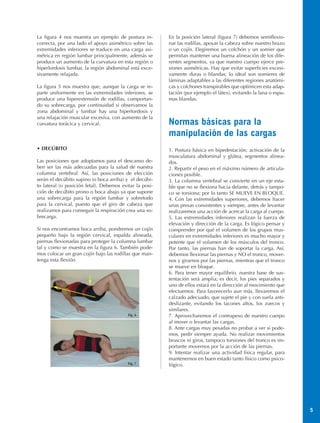 La figura 4 nos muestra un ejemplo de postura in-        En la posición lateral (figura 7) debemos semiflexio-
correcta, por una lado el apoyo asimétrico sobre las     nar las rodillas, apoyar la cabeza sobre nuestro brazo
extremidades inferiores se traduce en una carga asi-     o un cojín. Elegiremos un colchón y un somier que
métrica en región lumbar principalmente, además se       permitan mantener una buena alineación de los dife-
produce un aumento de la curvatura en esta región o      rentes segmentos, ya que nuestro cuerpo ejerce pre-
hiperlordosis lumbar, la región abdominal está exce-     siones asimétricas. Hay que evitar superficies excesi-
sivamente relajada.                                      vamente duras o blandas; lo ideal son somieres de
                                                         láminas adaptables a las diferentes regiones anatómi-
La figura 5 nos muestra que, aunque la carga se re-      cas y colchones transpirables que optimicen esta adap-
parte uniformente en las extremidades inferiores, se     tación (por ejemplo el látex), evitando la lana o espu-
produce una hiperextensión de rodillas, comportan-       mas blandas.
do su sobrecarga, por continuidad si observamos la
zona abdominal y lumbar hay una hiperlordosis y
una relajación muscular excesiva, con aumento de la
curvatura torácica y cervical.                           Normas básicas para la
                                                         manipulación de las cargas
• DECÚBITO                                               1. Postura básica en bipedestación; activación de la
                                                         musculatura abdominal y glútea, segmentos alinea-
Las posiciones que adoptamos para el descanso de-        dos.
ben ser las más adecuadas para la salud de nuestra       2. Repartir el peso en el máximo número de articula-
columna vertebral. Así, las posiciones de elección       ciones posible.
serán el decúbito supino (o boca arriba) y el decúbi-    3. La columna vertebral se convierte en un eje esta-
to lateral (o posición fetal). Debemos evitar la posi-   ble que no se flexiona hacia delante, detrás y tampo-
ción de decúbito prono o boca abajo ya que supone        co se torsiona; por lo tanto SE MUEVE EN BLOQUE.
una sobrecarga para la región lumbar y sobretodo         4. Con las extremidades superiores, debemos hacer
para la cervical, puesto que el giro de cabeza que       unas presas consistentes y siempre, antes de levantar
realizamos para conseguir la respiración crea una so-    realizaremos una acción de acercar la carga al cuerpo.
brecarga.                                                5. Las extremidades inferiores realizan la fuerza de
                                                         elevación y dirección de la carga. Es lógico pensar y
Si nos encontramos boca arriba, pondremos un cojín       comprender por qué el volumen de los grupos mus-
pequeño bajo la región cervical, espalda alineada,       culares en extremidades inferiores es mucho mayor y
piernas flexionadas para proteger la columna lumbar      potente que el volumen de los músculos del tronco.
tal y como se muestra en la figura 6. También pode-      Por tanto, las piernas han de soportar la carga. Así,
mos colocar un gran cojín bajo las rodillas que man-     debemos flexionar las piernas y NO el tronco, mover-
tenga esta flexión.                                      nos y girarnos por las piernas, mientras que el tronco
                                                         se mueve en bloque.
                                                         6. Para tener mayor equilibrio, nuestra base de sus-
                                                         tentación será amplia; es decir, los pies separados y
                                                         uno de ellos estará en la dirección al movimiento que
                                                         efectuemos. Para favorecerlo aun más, llevaremos el
                                                         calzado adecuado, que sujete el pie y con suela anti-
                                                         deslizante, evitando los tacones altos, los zuecos y
                                                         similares.
                                          Fig. 6         7. Aprovecharemos el contrapeso de nuestro cuerpo
                                                         al mover o levantar las cargas.
                                                         8. Ante cargas muy pesadas no probar a ver si pode-
                                                         mos, pedir siempre ayuda. No realizar movimientos
                                                         bruscos ni giros, tampoco torsiones del tronco es im-
                                                         portante movernos por la acción de las piernas.
                                                         9. Intentar realizar una actividad física regular, para
                                                         mantenernos en buen estado tanto físico como psico-
                                          Fig. 7         lógico.




                                                                                                                   5
 