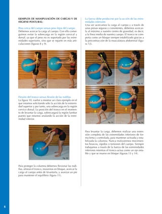 EJEMPLOS DE MANIPULACIÓN DE CARGAS Y DE                     La fuerza debe producirse por la acción de las extre-
    HIGIENE POSTURAL:                                           midades inferiores
                                                                Una ver acercamos la carga al cuerpo y a través de
    Peso cerca del cuerpo versus peso lejos del cuerpo          unas presas seguras y consistentes, debemos acercar-
    Debemos acercar la carga al cuerpo. Con ello conse-         la al máximo a nuestro centro de gravedad, es decir,
    guimos evitar la sobrecarga en la región cervical y         a la línea media de nuestro cuerpo. El tronco se com-
    dorsal, ya que el peso no es soportado por las extre-       porta como un bloque siempre estabilizado gracias a
    midades superiores, sino que se reparte en más arti-        la precontracción de la musculatura abdominal (figu-
    culaciones (figuras 8 y 9).                                 ra 12).




                                                                                    Fig. 11                    Fig. 12
                         Fig. 8                        Fig. 9




    Flexión del tronco versus flexión de las rodillas
    La figura 10, vuelve a mostrar un claro ejemplo en el
    que estamos solicitando sólo la acción de la extremi-
    dad superior y por tanto, una sobrecarga en la región
    cervico dorsal. La posición del tronco en el momen-
    to de levantar la carga, sobrecargará la región lumbar
    puesto que estamos anulando la acción de la extre-
    midad inferior.
                                                                                    Fig. 13                    Fig. 14




                                                                Para levantar la carga, debemos realizar una exten-
                                                                sión completa de las extremidades inferiores de for-
                                                                ma lenta y controlada, para mantener activada y esta-
                                                                bilizada la columna. Nunca realizaremos movimien-
                                                                tos bruscos, rápidos o torsiones del cuerpo. Siempre
                                                                trabajamos a través de la fuerza de las extremidades
                                                                inferiores mientras el tronco actua como un eje esta-
                                                                ble y que se mueve en bloque (figuras 13 y 14).
                                             Fig. 10



    Para proteger la columna debemos flexionar las rodi-
    llas, alinear el tronco, movernos en bloque, acercar la
    carga al cuerpo antes de levantarla, y avanzar un pie
    para mantener el equilibrio (figura 11).




6
 