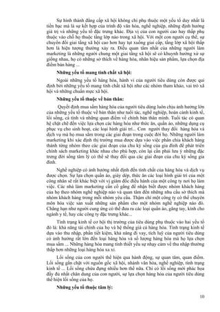 10
Sự hình thành đẳng cấp xã hội không chỉ phụ thuộc một yếu tố duy nhất là
tiền bạc mà là sự kết hợp của trình độ văn hóa, nghề nghiệp, những định hướng
giá trị và những yếu tố đặc trưng khác. Địa vị của con người cao hay thấp phụ
thuộc vào chỗ họ thuộc tầng lớp nào trong xã hội. Với một con người cụ thể, sự
chuyển đổi giai tầng xã hội cao hơn hay tụt xuống giai cấp, tầng lớp xã hội thấp
hơn là hiện tượng thường xảy ra. Điều quan tâm nhất của những người làm
marketing là những người chung một giai tầng xã hội sẽ có khuynh hướng xử sự
giống nhau, họ có những sở thích về hàng hóa, nhãn hiệu sản phẩm, lựa chọn địa
điểm bán hàng ...
Những yếu tố mang tính chất xã hội:
Ngoài những yếu tố hàng hóa, hành vi của người tiêu dùng còn được qui
định bởi những yếu tố mang tính chất xã hội như các nhóm tham khảo, vai trò xã
hội và những chuẩn mực xã hội.
Những yếu tố thuộc về bản thân:
Quyết định mua sắm hàng hóa của người tiêu dùng luôn chịu ảnh hưởng lớn
của những yếu tố thuộc về bản thân như tuổi tác, nghề nghiệp, hoàn cảnh kinh tế,
lối sống, cá tính và những quan điểm về chính bản thân mình. Tuổi tác có quan
hệ chặt chẽ đến việc lựa chọn các hàng hóa như thức ăn, quần áo, những dụng cụ
phục vụ cho sinh hoạt, các loại hình giải trí... Con người thay đổi hàng hóa và
dịch vụ mà họ mua sắm trong các giai đoạn trong cuộc đời họ. Những người làm
marketing khi xác định thị trường mua được dựa vào việc phân chia khách hàng
thành từng nhóm theo các giai đoạn của chu kỳ sống của gia đình để phát triển
chính sách marketing khác nhau cho phù hợp, còn lại cần phải lưu ý những đặc
trưng đời sống tâm lý có thể sẽ thay đổi qua các giai đoạn của chu kỳ sống gia
đình.
Nghề nghiệp có ảnh hưởng nhất định đến tính chất của hàng hóa và dịch vụ
được chọn. Sự lựa chọn quần áo, giày dép, thức ăn các loại hình giải trí của một
công nhân sẽ rất khác biệt với vị giám đốc điều hành của một công ty nơi họ làm
việc. Các nhà làm marketing cần cố gắng để nhận biết được nhóm khách hàng
của họ theo nhóm nghề nghiệp nào và quan tâm đến những nhu cầu sở thích mà
nhóm khách hàng trong mỗi nhóm yêu cầu. Thậm chí một công ty có thể chuyên
môn hóa việc sản xuất những sản phẩm cho một nhóm nghề nghiệp nào đó.
Chẳng hạn như người cung ứng có thể đưa ra các loại quần áo, găng tay, kính cho
ngành y tế, hay các công ty đặc trưng khác...
Tình trạng kinh tế cơ hội thị trường của tiêu dùng phụ thuộc vào hai yếu tố
đó là: khả năng tài chính của họ và hệ thống giá cả hàng hóa. Tình trạng kinh tế
dựa vào thu nhập, phần tiết kiệm, khả năng đi vay, tích luỹ của người tiêu dùng
có ảnh hưởng rất lớn đến loại hàng hóa và số lượng hàng hóa mà họ lựa chọn
mua sắm ... Những hàng hóa mang tính thiết yếu sự nhạy cảm về thu nhập thường
thấp hơn những loại hàng hóa xa xỉ.
Lối sống của con người thể hiện qua hành động, sự quan tâm, quan điểm.
Lối sống gắn chặt với nguồn gốc xã hội, nhánh văn hóa, nghề nghiệp, tình trạng
kinh tế ... Lối sống chứa đựng nhiều hơn thế nữa. Chỉ có lối sống mới phác họa
đầy đủ nhất chân dung của con người, sự lựa chọn hàng hóa của người tiêu dùng
thể hiện lối sống của họ.
Những yếu tố thuộc tâm lý:
 