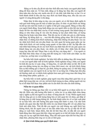 11
Động cơ là nhu cầu đã trở nên bức thiết đến mức buộc con người phải hành
động để thỏa mãn nó. Về bản chất, động cơ là động lực thúc đẩy con người để
thỏa mãn nhu cầu hay ước muốn nào đó về vật chất, tinh thần hay cả hai. Cơ sở
hình thành chính là nhu cầu hay mục đích của hành động mua, nhu cầu của con
người vô cùng phong phú và đa dạng.
Nhận thức là khả năng tư duy của con người, nó có thể được định nghĩa là
một quá trình thông qua đó một cá nhân lựa chọn, tổ chức và giải thích các thông
tin để tạo nên một bức tranh có ý nghĩa về thế giới xung quanh. Động cơ thúc đẩy
con người hành động. Song hành động của con người diễn ra như thế nào lại phụ
thuộc rất lớn vào nhận thức của họ về môi trường xung quanh. Hai khách hàng có
động cơ như nhau cùng đi vào siêu thị nhưng sự lựa chọn nhãn hiệu, số lượng
hàng hóa lại hoàn toàn khác nhau. Thái độ của họ về mẫu mã, giá cả, chất lượng,
mặt hàng, hệ thống dịch vụ ... mọi thứ đều không giống nhau. Đó là kết quả của
nhận thức về những kích thích marketing, nhận thức không chỉ phụ thuộc vào các
tác nhân kích thích mà còn phụ thuộc vào mối quan hệ tương quan giữa các tác
nhân kích thích với môi trường xung quanh và bản thân cá thể. Sự hấp dẫn của
một nhãn hiệu không chỉ do các kích thích của nhãn hiệu đó tới các giác quan của
khách hàng mà còn phụ thuộc vào nhiều yếu tố khác như: nhãn hiệu đó được
trưng bày như thế nào? Được bán ở siêu thị hay cửa hàng nhỏ? ... Con người có
thể nhận thức khác nhau về cùng một đối tượng do 3 tiến trình cảm nhận: sự chú
ý chọn lọc, sự bóp méo và sự khắc họa.
Sự hiểu biết (kinh nghiệm): Sự hiểu biết diễn tả những thay đổi trong hành
vi của con người phát sinh từ kinh nghiệm. Kinh nghiệm trong ý thức con người
là trình độ của họ về cuộc sống, về hàng hóa, về cách đối nhân xử thế. Đó là kết
quả của những tương tác của động cơ (mục đích mua), các vật kích thích (hàng
hóa cụ thể) những gợi ý (bạn bè, gia đình, thông tin quảng cáo). Có thể thấy rằng
kinh nghiệm của con người là do sự học hỏi và sự từng trải. Chẳng hạn như phụ
nữ thường sành sỏi và nhiều kinh nghiệm hơn nam giới trong mua sắm hàng hóa
tiêu dùng (thực phẩm, quần áo …).
Sự hiểu biết và kinh nghiệm giúp người mua khả năng khái quát hóa và sự
phân biệt trong tiếp xúc với các vật kích thích tương tự nhau, những người nội trợ
họ sẽ dễ nhận biết được thực phẩm nào là cần thiết cho nhu cầu dinh dưỡng.
Niềm tin và quan điểm:
Thông tin thông qua thực tiễn và sự hiểu biết người ta có được niềm tin và
thái độ. Điều này ảnh hưởng đến hành vi, niềm tin và sự nhận định chứa đựng
một ý nghĩa cụ thể mà người ta có được về hàng hóa đó. Ví dụ: Nhiều người mua
vẫn tin rằng giá cả và chất lượng hàng hóa có mối quan hệ với nhau, giá thấp sẽ
là hàng hóa có chất lượng không tốt. Sự hình thành niềm tin về cơ bản xuất phát
từ sự hiểu biết, nên ảnh hưởng khá quan trọng đến hành vi mua. Các nhà kinh
doanh cần quan tâm đặc biệt đến niềm tin của khách hàng đối với sản phẩm hay
hình ảnh nhãn hiệu. Thái độ đặt con người vào một khung suy nghĩ thích hay
không thích, khi đó người mua sẽ tìm đến nhãn hiệu mà họ có thái độ tốt khi
động cơ xuất hiện. Quan điểm, thái độ rất khó thay đổi, nó dẫn dắt con người
hành động theo thói quen khá bền vững mà người ta có thể tiết kiệm thời gian và
công sức sự suy nghĩ khi hành động. Thay đổi một quan niệm đòi hỏi thay đổi về
nhận thức, phương thức ứng xử và cần có thời gian.
d. Quá trình thông qua quyết định mua
 