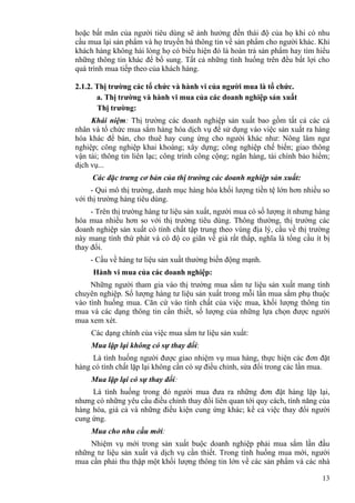 13
hoặc bất mãn của người tiêu dùng sẽ ảnh hưởng đến thái độ của họ khi có nhu
cầu mua lại sản phẩm và họ truyền bá thông tin về sản phẩm cho người khác. Khi
khách hàng không hài lòng họ có biểu hiện đó là hoàn trả sản phẩm hay tìm hiểu
những thông tin khác để bổ sung. Tất cả những tình huống trên đều bất lợi cho
quá trình mua tiếp theo của khách hàng.
2.1.2. Thị trường các tổ chức và hành vi của người mua là tổ chức.
a. Thị trường và hành vi mua của các doanh nghiệp sản xuất
Thị trường:
Khái niệm: Thị trường các doanh nghiệp sản xuất bao gồm tất cả các cá
nhân và tổ chức mua sắm hàng hóa dịch vụ để sử dụng vào việc sản xuất ra hàng
hóa khác để bán, cho thuê hay cung ứng cho người khác như: Nông lâm ngư
nghiệp; công nghiệp khai khoáng; xây dựng; công nghiệp chế biến; giao thông
vận tải; thông tin liên lạc; công trình công cộng; ngân hàng, tài chính bảo hiểm;
dịch vụ...
Các đặc trưng cơ bản của thị trường các doanh nghiệp sản xuất:
- Qui mô thị trường, danh mục hàng hóa khối lượng tiền tệ lớn hơn nhiều so
với thị trường hàng tiêu dùng.
- Trên thị trường hàng tư liệu sản xuất, người mua có số lượng ít nhưng hàng
hóa mua nhiều hơn so với thị trường tiêu dùng. Thông thường, thị trường các
doanh nghiệp sản xuất có tính chất tập trung theo vùng địa lý, cầu về thị trường
này mang tính thứ phát và có độ co giãn về giá rất thấp, nghĩa là tổng cầu ít bị
thay đổi.
- Cầu về hàng tư liệu sản xuất thường biến động mạnh.
Hành vi mua của các doanh nghiệp:
Những người tham gia vào thị trường mua sắm tư liệu sản xuất mang tính
chuyên nghiệp. Số lượng hàng tư liệu sản xuất trong mỗi lần mua sắm phụ thuộc
vào tình huống mua. Căn cứ vào tính chất của việc mua, khối lượng thông tin
mua và các dạng thông tin cần thiết, số lượng của những lựa chọn được người
mua xem xét.
Các dạng chính của việc mua sắm tư liệu sản xuất:
Mua lặp lại không có sự thay đổi:
Là tình huống người được giao nhiệm vụ mua hàng, thực hiện các đơn đặt
hàng có tính chất lặp lại không cần có sự điều chỉnh, sửa đổi trong các lần mua.
Mua lặp lại có sự thay đổi:
Là tình huống trong đó người mua đưa ra những đơn đặt hàng lặp lại,
nhưng có những yêu cầu điều chỉnh thay đổi liên quan tới quy cách, tính năng của
hàng hóa, giá cả và những điều kiện cung ứng khác; kể cả việc thay đổi người
cung ứng.
Mua cho nhu cầu mới:
Nhiệm vụ mới trong sản xuất buộc doanh nghiệp phải mua sắm lần đầu
những tư liệu sản xuất và dịch vụ cần thiết. Trong tình huống mua mới, người
mua cần phải thu thập một khối lượng thông tin lớn về các sản phẩm và các nhà
 