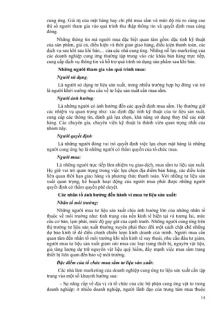 14
cung ứng. Giá trị của mặt hàng hay chi phí mua sắm và mức độ rủi ro càng cao
thì số người tham gia vào quá trình thu thập thông tin và quyết định mua càng
đông.
Những thông tin mà người mua đặc biệt quan tâm gồm: đặc tính kỹ thuật
của sản phẩm, giá cả, điều kiện và thời gian giao hàng, điều kiện thanh toán, các
dịch vụ sau khi sau khi bán… của các nhà cung ứng. Những nỗ lực marketing của
các doanh nghiệp cung ứng thường tập trung vào các khâu bán hàng trực tiếp,
cung cấp dịch vụ thông tin và hỗ trợ quá trình sử dụng sản phẩm sau khi bán.
Những người tham gia vào quá trình mua:
Người sử dụng:
Là người sử dụng tư liệu sản xuất, trong nhiều trường hợp họ đóng vai trò
là người khởi xướng nhu cầu về tư liệu sản xuất cần mua sắm.
Người ảnh hưởng:
Là những người có ảnh hưởng đến các quyết định mua sắm. Họ thường giữ
các nhiệm vụ quan trọng như: xác định đặc tính kỹ thuật của tư liệu sản xuất,
cung cấp các thông tin, đánh giá lựa chọn, khả năng sử dụng thay thế các mặt
hàng. Các chuyên gia, chuyên viên kỹ thuật là thành viên quan trọng nhất của
nhóm này.
Người quyết định:
Là những người đóng vai trò quyết định việc lựa chọn mặt hàng là những
người cung ứng họ là những người có thẩm quyền của tổ chức mua.
Người mua:
Là những người trực tiếp làm nhiệm vụ giao dịch, mua sắm tư liệu sản xuất.
Họ giữ vai trò quan trọng trong việc lựa chọn địa điểm bán hàng, các điều kiện
liên quan thời hạn giao hàng và phương thức thanh toán. Với những tư liệu sản
xuất quan trọng, kế hoạch hoạt động của người mua phải được những người
quyết định có thẩm quyền phê duyệt.
Các nhân tố ảnh hưởng đến hành vi mua tư liệu sản xuất:
Nhân tố môi trường:
Những người mua tư liệu sản xuất chịu ảnh hưởng lớn của những nhân tố
thuộc về môi trường như: tình trạng của nền kinh tế hiện tại và tương lai, mức
cầu cơ bản, lạm phát, mức độ gay gắt của cạnh tranh. Những người cung ứng trên
thị trường tư liệu sản xuất thường xuyên phải theo dõi một cách chặt chẽ những
dự báo kinh tế để điều chỉnh chiến lược kinh doanh của mình. Người mua cần
quan tâm đến nhân tố môi trường khi nền kinh tế suy thoái, nhu cầu đầu tư giảm,
người mua tư liệu sản xuất giảm sức mua các loại trang thiết bị, nguyên vật liệu,
gia tăng lượng dự trữ nguyên vật liệu quý hiếm, đẩy mạnh việc mua sắm trang
thiết bị liên quan đến bảo vệ môi trường.
Đặc điểm của tổ chức mua sắm tư liệu sản xuất:
Các nhà làm marketing của doanh nghiệp cung ứng tư liệu sản xuất cần tập
trung vào một số khuynh hướng sau:
- Sự nâng cấp về địa vị và tổ chức của các bộ phận cung ứng vật tư trong
doanh nghiệp: ở nhiều doanh nghiệp, người lãnh đạo của trung tâm mua thuộc
 