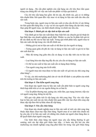 16
người sử dụng... Họ cần phải nghiên cứu xếp hạng các chỉ tiêu theo tầm quan
trọng của chúng đối với việc sản xuất sản phẩm và hiệu quả kinh tế.
Các chỉ tiêu xếp hạng bao gồm: độ tin cậy, độ chính xác, giá cả và những
tiêu chuẩn khác liên quan đến việc mua và sử dụng tư liệu sản xuất cho nhu cầu
sản xuất.
Trong bước này, người mua tư liệu sản xuất có nhu cầu rất lớn về các thông
tin liên quan đến hàng hóa, vì vậy vai trò của người chào hàng cần tận tình, trung
thực giúp đỡ người mua, xác định nhanh chóng và chính xác nhu cầu.
Giai đoạn 3: Đánh giá các đặc tính tư liệu sản xuất
Việc đánh giá tư liệu sản xuất được thực hiện bởi các chuyên gia kỹ thuật do
ban lãnh đạo của doanh nghiệp quyết định. Nhiệm vụ của họ là phân tích giá trị
để xác định ưu thế của tư liệu sản xuất. Trong quá trình phân tích, người mua tư
liệu sản xuất cần tập trung vào vấn đề chính sau:
- Những giá trị mà tư liệu sản xuất có thể đem lại cho người sử dụng.
- Tương quan giữa chi phí do việc sử dụng tư liệu sản xuất và giá trị tư liệu
sản xuất đem lại.
- Mức độ tương ứng giữa nhu cầu sử dụng và các đặc tính của tư liệu sản
xuất.
- Loại hàng hóa nào đáp ứng đầy đủ các yêu cầu sử dụng tư liệu sản xuất.
- Có thể tự sản xuất tư liệu sản xuất cần sử dụng được không.
- Tìm người cung ứng nào là tốt nhất.
- Có người mua nào mua được tư liệu sản xuất với giá mà các nhà cung ứng
chào hàng?...
Vì vậy, các nhà marketing phải căn cứ vào đó để định vị sản phẩm của mình
trên thị trường tư liệu sản xuất.
Giai đoạn 4: Tìm kiếm người cung ứng
Giai đoạn này người mua tư liệu sản xuất cần phát hiện ra người cung ứng
thích hợp nhất trên cơ sở các nguồn thông tin cơ bản là:
- Các ấn phẩm thương mại, quảng cáo, triển lãm, qua mạng internet, tiếp xúc
với người cung ứng, thông tin nội bộ.
Kết quả việc phân tích là xếp hạng các nhà cung ứng: Tùy vào việc chọn
loại tư liệu sản xuất mà các tiêu chuẩn liên quan đến việc lựa chọn nhà cung cấp
được sắp xếp theo thứ tự khác nhau để xếp hạng.
Giai đoạn 5: Yêu cầu chào hàng
Giai đoạn này doanh nghiệp mua tư liệu sản xuất sẽ mời các nhà cung ứng
thuộc diện được chọn trực tiếp chào hàng. Người mua sẽ so sánh tiêu chuẩn mà
họ yêu cầu về tư liệu sản xuất với những tiêu chuẩn mà người chào hàng đưa ra
để quyết định chọn người cung ứng.
Các hình thức chào hàng mà người mua yêu cầu thông thường là gửi
catalog, mời các đại diện giới thiệu trực tiếp... ở bước này đòi hỏi các nhà
marketing của doanh nghiệp cung ứng phải khéo léo trong việc giới thiệu hàng
 
