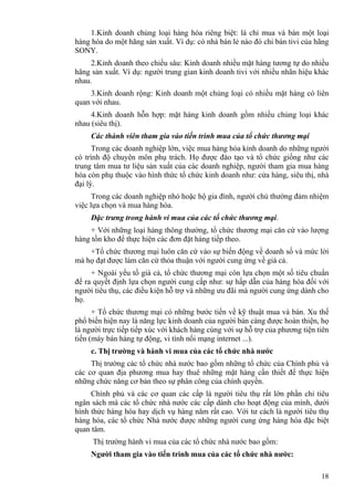 18
1.Kinh doanh chủng loại hàng hóa riêng biệt: là chỉ mua và bán một loại
hàng hóa do một hãng sản xuất. Ví dụ: có nhà bán lẻ nào đó chỉ bán tivi của hãng
SONY.
2.Kinh doanh theo chiều sâu: Kinh doanh nhiều mặt hàng tương tự do nhiều
hãng sản xuất. Ví dụ: người trung gian kinh doanh tivi với nhiều nhãn hiệu khác
nhau.
3.Kinh doanh rộng: Kinh doanh một chủng loại có nhiều mặt hàng có liên
quan với nhau.
4.Kinh doanh hỗn hợp: mặt hàng kinh doanh gồm nhiều chủng loại khác
nhau (siêu thị).
Các thành viên tham gia vào tiến trình mua của tổ chức thương mại
Trong các doanh nghiệp lớn, việc mua hàng hóa kinh doanh do những người
có trình độ chuyên môn phụ trách. Họ được đào tạo và tổ chức giống như các
trung tâm mua tư liệu sản xuất của các doanh nghiệp, người tham gia mua hàng
hóa còn phụ thuộc vào hình thức tổ chức kinh doanh như: cửa hàng, siêu thị, nhà
đại lý.
Trong các doanh nghiệp nhỏ hoặc hộ gia đình, người chủ thường đảm nhiệm
việc lựa chọn và mua hàng hóa.
Đặc trưng trong hành vi mua của các tổ chức thương mại.
+ Với những loại hàng thông thường, tổ chức thương mại căn cứ vào lượng
hàng tồn kho để thực hiện các đơn đặt hàng tiếp theo.
+Tổ chức thương mại luôn căn cứ vào sự biến động về doanh số và mức lời
mà họ đạt được làm căn cứ thỏa thuận với người cung ứng về giá cả.
+ Ngoài yếu tố giá cả, tổ chức thương mại còn lựa chọn một số tiêu chuẩn
để ra quyết định lựa chọn người cung cấp như: sự hấp dẫn của hàng hóa đối với
người tiêu thụ, các điều kiện hỗ trợ và những ưu đãi mà người cung ứng dành cho
họ.
+ Tổ chức thương mại có những bước tiến về kỹ thuật mua và bán. Xu thế
phổ biến hiện nay là năng lực kinh doanh của người bán càng được hoàn thiện, họ
là người trực tiếp tiếp xúc với khách hàng cùng với sự hỗ trợ của phương tiện tiên
tiến (máy bán hàng tự động, vi tính nối mạng internet ...).
c. Thị trường và hành vi mua của các tổ chức nhà nước
Thị trường các tổ chức nhà nước bao gồm những tổ chức của Chính phủ và
các cơ quan địa phương mua hay thuê những mặt hàng cần thiết để thực hiện
những chức năng cơ bản theo sự phân công của chính quyền.
Chính phủ và các cơ quan các cấp là người tiêu thụ rất lớn phần chi tiêu
ngân sách mà các tổ chức nhà nước các cấp dành cho hoạt động của mình, dưới
hình thức hàng hóa hay dịch vụ hàng năm rất cao. Với tư cách là người tiêu thụ
hàng hóa, các tổ chức Nhà nước được những người cung ứng hàng hóa đặc biệt
quan tâm.
Thị trường hành vi mua của các tổ chức nhà nước bao gồm:
Người tham gia vào tiến trình mua của các tổ chức nhà nước:
 