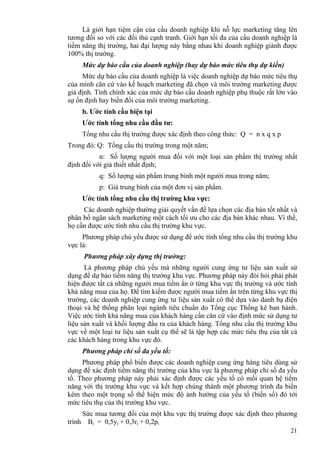 21
Là giới hạn tiệm cận của cầu doanh nghiệp khi nỗ lực marketing tăng lên
tương đối so với các đối thủ cạnh tranh. Giới hạn tối đa của cầu doanh nghiệp là
tiềm năng thị trường, hai đại lượng này bằng nhau khi doanh nghiệp giành được
100% thị trường.
Mức dự báo cầu của doanh nghiệp (hay dự báo mức tiêu thụ dự kiến)
Mức dự báo cầu của doanh nghiệp là việc doanh nghiệp dự báo mức tiêu thụ
của mình căn cứ vào kế hoạch marketing đã chọn và môi trường marketing được
giả định. Tính chính xác của mức dự báo cầu doanh nghiệp phụ thuộc rất lớn vào
sự ổn định hay biến đổi của môi trường marketing.
b. Ước tính cầu hiện tại
Ước tính tổng nhu cầu đầu tư:
Tổng nhu cầu thị trường được xác định theo công thức: Q = n x q x p
Trong đó: Q: Tổng cầu thị trường trong một năm;
n: Số lượng người mua đối với một loại sản phẩm thị trường nhất
định đối với giả thiết nhất định;
q: Số lượng sản phẩm trung bình một người mua trong năm;
p: Giá trung bình của một đơn vị sản phẩm.
Ước tính tổng nhu cầu thị trường khu vực:
Các doanh nghiệp thường giải quyết vấn đề lựa chọn các địa bàn tốt nhất và
phân bổ ngân sách marketing một cách tối ưu cho các địa bàn khác nhau. Vì thế,
họ cần được ước tính nhu cầu thị trường khu vực.
Phương pháp chủ yếu được sử dụng để ước tính tổng nhu cầu thị trường khu
vực là:
Phương pháp xây dựng thị trường:
Là phương pháp chủ yếu mà những người cung ứng tư liệu sản xuất sử
dụng để dự báo tiềm năng thị trường khu vực. Phương pháp này đòi hỏi phải phát
hiện được tất cả những người mua tiềm ẩn ở từng khu vực thị trường và ước tính
khả năng mua của họ. Để tìm kiếm được người mua tiềm ẩn trên từng khu vực thị
trường, các doanh nghiệp cung ứng tư liệu sản xuất có thể dựa vào danh bạ điện
thoại và hệ thống phân loại ngành tiêu chuẩn do Tổng cục Thống kê ban hành.
Việc ước tính khả năng mua của khách hàng cần căn cứ vào định mức sử dụng tư
liệu sản xuất và khối lượng đầu ra của khách hàng. Tổng nhu cầu thị trường khu
vực về một loại tư liệu sản xuất cụ thể sẽ là tập hợp các mức tiêu thụ của tất cả
các khách hàng trong khu vực đó.
Phương pháp chỉ số đa yếu tố:
Phương pháp phổ biến được các doanh nghiệp cung ứng hàng tiêu dùng sử
dụng để xác định tiềm năng thị trường của khu vực là phương pháp chỉ số đa yếu
tố. Theo phương pháp này phải xác định được các yếu tố có mối quan hệ tiềm
năng với thị trường khu vực và kết hợp chúng thành một phương trình đa biến
kèm theo một trọng số thể hiện mức độ ảnh hưởng của yếu tố (biến số) đó tới
mức tiêu thụ của thị trường khu vực.
Sức mua tương đối của một khu vực thị trường được xác định theo phương
trình Bi = 0,5yi + 0,3ri + 0,2pi
 