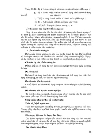 22
Trong đó: Bi: Tỷ lệ % trong tổng số sức mua của cả nước nằm ở khu vực i;
yi: Tỷ lệ % thu nhập cá nhân được sử dụng của khu vực i trong
tổng số của cả nước;
ri: Tỷ lệ % trong doanh số bán lẻ của cả nước tại khu vực i;
pi: Tỷ lệ % trong dân số toàn quốc của khu vực i;
0,5; 0,3; 0,2: Trọng số của các biến yi, ri, pi.
Ước tính mức tiêu thụ thực tế của ngành:
Bằng cách so sánh mức tiêu thụ của mình với toàn ngành, doanh nghiệp có
thể đánh giá được thực trạng kinh doanh của mình và xu thế mà họ phải đối mặt
trên thị trường. Ví dụ: Mức tiêu thụ của doanh nghiệp A tăng 5%/năm, còn mức
tiêu thụ của ngành tăng 10%/năm. Như vậy doanh nghiệp đã mất dần vị thế của
mình trên thị trường trong ngành đó. Các số liệu ước tính về lượng bán ra trong
ngành thường thu thập qua các công bố của Bộ chủ quản, Hiệp hội thương mại
hoặc các tổ chức nghiên cứu marketing.
c. Ước tính cầu tương lai
Dự báo cầu tương lai phục vụ cho việc lập kế hoạch dài hạn. Dự báo tốt sẽ
trở thành yếu tố then chốt đảm bảo cho sự thành công của doanh nghiệp. Ngược
lại, dự báo kém sẽ mất cơ hội gia tăng doanh số, giảm lợi nhuận kinh doanh.
Các mức dự báo về cầu tương lai:
Để hạn chế sai sót trong dự báo, các doanh nghiệp thường sử dụng các mức
dự báo:
Dự báo vĩ mô:
Dự báo vĩ mô được thực hiện trên các dự đoán về tình trạng lạm phát, tình
trạng thất nghiệp, lãi suất, chi tiêu của người tiêu dùng.
Dự báo mức tiêu thụ ngành:
Các số liệu vĩ mô sẽ được sử dụng cùng với các dữ kiện gắn với môi trường
ngành.
Dự báo mức tiêu thụ của doanh nghiệp:
Từ mức tiêu thụ của ngành, doanh nghiệp sẽ suy ra mức tiêu thụ của mình
dựa vào thị phần mục tiêu mà doanh nghiệp theo đuổi.
Các phương pháp dự báo về cầu tương lai:
Thăm dò ý định người mua:
Thăm dò ý định người mua bằng điều tra, phỏng vấn, xác định xác suất mua.
Phương pháp này được người có thẩm quyền chuyên môn nghiên cứu marketing
đảm nhiệm.
Tổng hợp ý kiến của lực lượng bán hàng:
Các doanh nghiệp có thể yêu cầu các đại diện bán hàng ước tính xem thử
khách hàng hiện có và tương lai sẽ mua bao nhiêu sản phẩm của doanh nghiệp
theo từng chủng loại, thuộc phạm vi phân phối của các đại diện bán hàng.
Các phương pháp khác:
 
