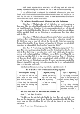 24
- Mỗi doanh nghiệp chỉ có một hoặc vài thế cạnh tranh xét trên một
phương diện nào đó trong việc thỏa mãn nhu cầu và ước muốn của thị trường.
Vì vậy, để kinh doanh có hiệu quả, duy trì và phát triển được thị phần, từng
doanh nghiệp phải tìm cho mình những phân đoạn thị trường, mà ở đó họ có khả
năng đáp ứng nhu cầu. Những đoạn thị trường sẽ được doanh nghiệp chọn làm thị
trường mục tiêu hay thị trường trọng điểm.
Các giai đoạn của sự hình thành thị trường mục tiêu: 3 giai đoạn
- Giai đoạn 1: “Marketing đại trà” với chiến lược này người cung ứng áp
dụng quan điểm sản xuất, phân phối, quảng cáo đại trà, hướng tới thỏa mãn tất cả
các khách hàng có trên thị trường. Vì vậy, doanh nghiệp nào có quy mô sản xuất
lớn, giá rẻ, họ sẽ có khả năng khai thác tối đa thị trường - chiến lược này đã đem
lại hiệu quả kinh doanh cao khi thị trường có nhu cầu muốn được thỏa mãn ở
trình độ thấp.
- Giai đoạn 2: “Marketing đa dạng hóa sản phẩm” chiến lược này đòi hỏi
phải tạo ra được sự đa dạng cho sản phẩm, phong phú về kiểu dáng, kích cỡ, cấp
độ, chất lượng hoặc sự khác biệt một vài đặc tính nào đó. Chiến lược marketing
đa dạng hóa sản phẩm đã gia tăng cơ hội lựa chọn và thỏa mãn nhu cầu khách
hàng, đem lại hiệu quả kinh doanh cao hơn “marketing đại trà”.
- Giai đoạn 3: “Marketing mục tiêu” hay “Marketing trọng điểm”. Theo
quan điểm này, người cung ứng cần phải chia nhỏ thị trường tổng thể, lựa chọn
một vài đoạn thị trường có khả năng phục vụ tốt nhất, nghiên cứu và soạn thảo
chương trình marketing phù hợp với khúc thị trường đã lựa chọn. Thực chất của
marketing mục tiêu chính là sự tập trung nỗ lực marketing đúng với thị trường,
xây dựng cho doanh nghiệp và sản phẩm của doanh nghiệp một hình ảnh riêng rõ
nét, gây ấn tượng trên thị trường trọng điểm, để nguồn lực của doanh nghiệp khai
thác một cách có hiệu qủa nhất - thỏa mãn được nhu cầu và ước muốn của khách
hàng và có khả năng cạnh tranh.
Các bước cơ bản của marketing mục tiêu thể hiện trên sơ đồ 2-1
Sơ đồ 2-1: Các bước cơ bản của marketing mục tiêu
Phân đoạn thị trường Chọn thị trường Định vị thị trường
- Xác định cơ sở căn cứ
phân đoạn và tiến hành
phân đoạn thị trường.
- Nhận dạng đặc điểm của
từng đoạn thị trường đã
được xác định.
- Đánh giá mức độ
hấp dẫn của từng
đoạn thị trường.
- Chọn thị trường
mục tiêu.
- Xây dựng khái niệm
định vị và lựa chọn vị
thế trên thị trường mục
tiêu.
- Xây dựng chương
trình marketing phục
vụ chiến lược định vị.
Nội dung từng bước của marketing mục tiêu như sau:
Bước 1: Phân đoạn thị trường
Vấn đề trọng tâm của bước này là phải lựa chọn được các cơ sở để phân
đoạn sao cho các đoạn thị trường đã xác định phải hàm chứa những đặc điểm của
người mua gắn liền với những đòi hỏi riêng về sản phẩm và các hoạt động
marketing.
Bước 2: Lựa chọn thị trường mục tiêu
 