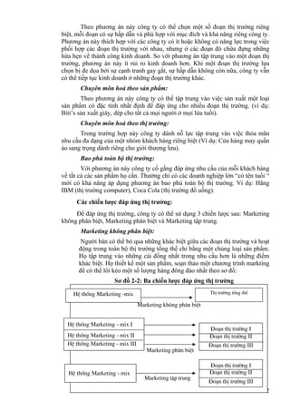 32
Theo phương án này công ty có thể chọn một số đoạn thị trường riêng
biệt, mỗi đoạn có sự hấp dẫn và phù hợp với mục đích và khả năng riêng công ty.
Phương án này thích hợp với các công ty có ít hoặc không có năng lực trong việc
phối hợp các đoạn thị trường với nhau, nhưng ở các đoạn đó chứa đựng những
hứa hẹn về thành công kinh doanh. So với phương án tập trung vào một đoạn thị
trường, phương án này ít rủi ro kinh doanh hơn. Khi một đoạn thị trường lựa
chọn bị đe dọa bởi sự cạnh tranh gay gắt, sự hấp dẫn không còn nữa, công ty vẫn
có thể tiếp tục kinh doanh ở những đoạn thị trường khác.
Chuyên môn hoá theo sản phẩm:
Theo phương án này công ty có thể tập trung vào việc sản xuất một loại
sản phẩm có đặc tính nhất định để đáp ứng cho nhiều đoạn thị trường. (ví dụ:
Biti’s sản xuất giày, dép cho tất cả mọi người ở mọi lứa tuổi).
Chuyên môn hoá theo thị trường:
Trong trường hợp này công ty dành nỗ lực tập trung vào việc thỏa mãn
nhu cầu đa dạng của một nhóm khách hàng riêng biệt (Ví dụ: Cửa hàng may quần
áo sang trọng dành riêng cho giới thượng lưu).
Bao phủ toàn bộ thị trường:
Với phương án này công ty cố gắng đáp ứng nhu cầu của mỗi khách hàng
về tất cả các sản phẩm họ cần. Thường chỉ có các doanh nghiệp lớn “có tên tuổi “
mới có khả năng áp dụng phương án bao phủ toàn bộ thị trường. Ví dụ: Hãng
IBM (thị trường computer), Coca Cola (thị trường đồ uống).
Các chiến lược đáp ứng thị trường:
Để đáp ứng thị trường, công ty có thể sử dụng 3 chiến lược sau: Marketing
không phân biệt, Marketing phân biệt và Marketing tập trung.
Marketing không phân biệt:
Người bán có thể bỏ qua những khác biệt giữa các đoạn thị trường và hoạt
động trong toàn bộ thị trường tổng thể chỉ bằng một chủng loại sản phẩm.
Họ tập trung vào những cái đồng nhất trong nhu cầu hơn là những điểm
khác biệt. Họ thiết kế một sản phẩm, soạn thảo một chương trình markting
để có thể lôi kéo một số lượng hàng đông đảo nhất theo sơ đồ:
Sơ đồ 2-2: Ba chiến lược đáp ứng thị trường
HÖ thèng Marketing -mix ThÞ tr−êng tæng thÓ
Marketing kh«ng ph©n biÖt
HÖ thèng Marketing - mix I
HÖ thèng Marketing - mix II
HÖ thèng Marketing - mix III
§o¹n thÞ tr−êng I
§o¹n thÞ tr−êng II
§o¹n thÞ tr−êng III
HÖ thèng Marketing - mix
§o¹n thÞ tr−êng I
§o¹n thÞ tr−êng II
§o¹n thÞ tr−êng III
Marketing ph©n biÖt
Marketing tËp trung
 