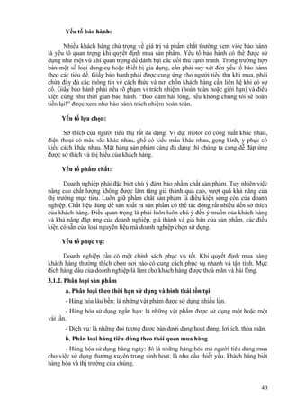 Yếu tố bảo hành:
Nhiều khách hàng chú trọng về giá trị và phẩm chất thường xem việc bảo hành
là yếu tố quan trọng khi quyết định mua sản phẩm. Yếu tố bảo hành có thể được sử
dụng như một vũ khí quan trọng để đánh bại các đối thủ cạnh tranh. Trong trường hợp
bán một số loại dụng cụ hoặc thiết bị gia dụng, cần phải suy xét đến yếu tố bảo hành
theo các tiêu đề. Giấy bảo hành phải được cung ứng cho người tiêu thụ khi mua, phải
chứa đầy đủ các thông tin về cách thức và nơi chốn khách hàng cần liên hệ khi có sự
cố. Giấy bảo hành phải nêu rõ phạm vi trách nhiệm (hoàn toàn hoặc giới hạn) và điều
kiện cũng như thời gian bảo hành. “Bảo đảm hài lòng, nếu không chúng tôi sẽ hoàn
tiền lại!” được xem như bảo hành trách nhiệm hoàn toàn.
Yếu tố lựa chọn:
Sở thích của người tiêu thụ rất đa dạng. Ví dụ: motor có công suất khác nhau,
điện thoại có màu sắc khác nhau, ghế có kiểu mẫu khác nhau, gọng kính, y phục có
kiểu cách khác nhau. Mặt hàng sản phẩm càng đa dạng thì chúng ta càng dễ đáp ứng
được sở thích và thị hiếu của khách hàng.
Yếu tố phẩm chất:
Doanh nghiệp phải đặc biệt chú ý đảm bảo phẩm chất sản phẩm. Tuy nhiên việc
nâng cao chất lượng không được làm tăng giá thành quá cao, vượt quá khả năng của
thị trường mục tiêu. Luôn giữ phẩm chất sản phẩm là điều kiện sống còn của doanh
nghiệp. Chất liệu dùng để sản xuất ra sản phẩm có thể tác động rất nhiều đến sở thích
của khách hàng. Điều quan trọng là phải luôn luôn chú ý đến ý muốn của khách hàng
và khả năng đáp ứng của doanh nghiệp, giá thành và giá bán của sản phẩm, các điều
kiện có sẵn của loại nguyên liệu mà doanh nghiệp chọn sử dụng.
Yếu tố phục vụ:
Doanh nghiệp cần có một chính sách phục vụ tốt. Khi quyết định mua hàng
khách hàng thường thích chọn nơi nào có cung cách phục vụ nhanh và tận tình. Mục
đích hàng đầu của doanh nghiệp là làm cho khách hàng được thoả mãn và hài lòng.
3.1.2. Phân loại sản phẩm
a. Phân loại theo thời hạn sử dụng và hình thái tồn tại
- Hàng hóa lâu bền: là những vật phẩm được sử dụng nhiều lần.
- Hàng hóa sử dụng ngắn hạn: là những vật phẩm được sử dụng một hoặc một
vài lần.
- Dịch vụ: là những đối tượng được bán dưới dạng hoạt động, lợi ích, thỏa mãn.
b. Phân loại hàng tiêu dùng theo thói quen mua hàng
- Hàng hóa sử dụng hàng ngày: đó là những hàng hóa mà người tiêu dùng mua
cho việc sử dụng thường xuyên trong sinh hoạt, là nhu cầu thiết yếu, khách hàng biết
hàng hóa và thị trường của chúng.
40
 