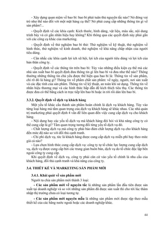 - Xây dựng quan niệm về bao bì: bao bì phải tuân thủ nguyên tắc nào? Nó đóng vai
trò như thế nào đối với một mặt hàng cụ thể? Nó phải cung cấp những thông tin gì về
sản phẩm?...
- Quyết định vể các khía cạnh: Kích thước, hình dáng, vật liệu, màu sắc, nội dung
trình bày và có gắn nhãn hiệu hay không? Khi thông qua các quyết định này phải gắn
với các công cụ khác của marketing.
- Quyết định về thử nghiệm bao bì thử: Thử nghiệm về kỹ thuật, thử nghiệm về
hình thức, thử nghiệm về kinh doanh, thử nghiệm về khả năng chấp nhận của người
tiêu dùng.
- Cân nhắc các khía cạnh lợi ích xã hội, lợi ích của người tiêu dùng và lợi ích của
bản thân công ty.
- Quyết định về các thông tin trên bao bì: Tùy vào những điều kiện cụ thể mà các
nhà sản xuất bao bì quyết định đưa thông tin gì lên bao bì và đưa như thế nào? Thông
thường những thông tin chủ yếu được thể hiện qua bao bì là: Thông tin về sản phẩm,
chỉ rõ đó là hàng gì? Thông tin về phẩm chất sản phẩm: về ngày, người, nơi sản xuất
và các đặc tính của sản phẩm. Thông tin về kỹ thuật, an toàn khi sử dụng. Thông tin về
nhãn hiệu thương mại và các hình thức hấp dẫn để kích thích tiêu thụ. Các thông tin
được đưa có thể bằng cách in trực tiếp lên bao bì hoặc in rời rồi dán lên bao bì.
3.3.2. Quyết định về dịch vụ khách hàng
Một yếu tố khác cấu thành sản phẩm hoàn chỉnh là dịch vụ khách hàng. Tùy vào
từng loại hàng mà tầm quan trọng của dịch vụ khách hàng sẽ khác nhau. Các nhà quản
trị marketing phải quyết định 4 vấn đề liên quan đến việc cung cấp dịch vụ cho khách
hàng.
- Nội dung hay các yếu tố dịch vụ mà khách hàng đòi hỏi và khả năng công ty có
thể cung cấp là gì? Tầm quan trọng tương đối từng yếu tố dịch vụ đó.
- Chất lượng dịch vụ mà công ty phải bảo đảm chất lượng dịch vụ cho khách hàng
đến mức độ nào so với đối thủ cạnh tranh.
- Chi phí dịch vụ, tức là khách hàng được cung cấp dịch vụ miễn phí hay theo mức
giá cả nào?
- Lựa chọn hình thức cung cấp dịch vụ: công ty tự tổ chức lực lượng cung cấp dịch
vụ, dịch vụ được cung cấp bởi các trung gian buôn bán, dịch vụ do tổ chức độc lập bên
ngoài công ty cung cấp.
Khi quyết định về dịch vụ, công ty phải căn cứ vào yếu tố chính là nhu cầu của
khách hàng, đối thủ cạnh tranh và khả năng của công ty.
3.4. THIẾT KẾ VÀ MARKETING SẢN PHẨM MỚI
3.4.1. Khái quát về sản phẩm mới
Người ta chia sản phẩm mới thành 3 loại:
- Các sản phẩm mới về nguyên tắc là những sản phẩm lần đầu tiên được sản
xuất tại doanh nghiệp và so với những sản phẩm đã được sản xuất thì cho tới lúc thâm
nhập thị trường chưa có loại tương tự.
- Các sản phẩm mới nguyên mẫu là những sản phẩm mới được rập theo mẫu
thiết kế của các hãng nước ngoài hoặc các doanh nghiệp khác.
44
 