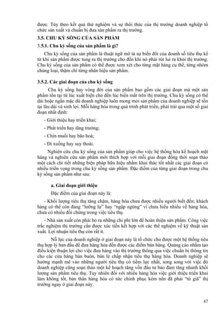 được. Tùy theo kết quả thử nghiệm và sự thôi thúc của thị trường doanh nghiệp tổ
chức sản xuất và chuẩn bị đưa sản phẩm ra thị trường.
3.5. CHU KỲ SỐNG CỦA SẢN PHẨM
3.5.1. Chu kỳ sống của sản phẩm là gì?
Chu kỳ sống của sản phẩm là thuật ngữ mô tả sự biến đổi của doanh số tiêu thụ kể
từ khi sản phẩm được tung ra thị trường cho đến khi nó phải rút lui ra khỏi thị trường.
Chu kỳ sống của sản phẩm có thể được xem xét cho từng mặt hàng cụ thể, từng nhóm
chủng loại, thậm chí từng nhãn hiệu sản phẩm.
3.5.2. Các giai đoạn của chu kỳ sống
Chu kỳ sống hay vòng đời của sản phẩm bao gồm các giai đoạn mà một sản
phẩm tồn tại từ lúc xuất hiện cho đến lúc biến mất trên thị trường. Chu kỳ sống có thể
dài hoặc ngắn mặc dù doanh nghiệp luôn mong mỏi sản phẩm của doanh nghiệp sẽ tồn
tại lâu dài và sinh lợi. Mỗi hàng hóa trong quá trình phát triển, phải trải qua một số giai
đoạn nhất định:
- Giới thiệu hay triển khai;
- Phát triển hay tăng trưởng;
- Chín muồi hay bão hoà;
- Đi xuống hay suy thoái.
Nghiên cứu chu kỳ sống của sản phẩm giúp cho việc hệ thống hóa kế hoạch mặt
hàng và nghiên cứu sản phẩm mới thích hợp với mỗi giai đoạn đồng thời soạn thảo
một cách chi tiết những biện pháp hữu hiệu nhằm khai thác tốt nhất các giai đoạn có
nhiều triển vọng trong chu kỳ sống sản phẩm. Đặc điểm của từng giai đoạn trong chu
kỳ sống sản phẩm như sau:
a. Giai đoạn giới thiệu
Đặc điểm của giai đoạn này là:
- Khối lượng tiêu thụ tăng chậm, hàng hóa chưa được nhiều người biết đến; khách
hàng có thể còn đang “lưỡng lự” hay “ngập ngừng” vì chưa hiểu nhiều về hàng hóa,
chưa có nhiều đối chứng trong việc tiêu thụ.
- Nhà sản xuất còn phải bỏ ra những chi phí lớn để hoàn thiện sản phẩm. Công việc
trắc nghiệm thị trường cần được xúc tiến kết hợp với các thể nghiệm về kỹ thuật sản
xuất. Lợi nhuận tiêu thụ còn rất ít.
Nỗ lực của doanh nghiệp ở giai đoạn này là tổ chức cho được một hệ thống tiêu
thụ hợp lý ban đầu để đưa hàng hóa đến được các điểm bán hàng. Quảng cáo nhằm tạo
điều kiện thuận lợi cho việc đưa hàng vào thị trường thông qua việc chuẩn bị thông tin
cho các cửa hàng bán buôn, bán lẻ chấp nhận tiêu thụ hàng hóa. Doanh nghiệp sẽ
hướng mạnh mẽ vào những người tiêu thụ có tiềm lực nhất, song song với việc đó
doanh nghiệp cũng soạn thảo một kế hoạch tăng vốn đầu tư bảo đảm tăng nhanh khối
lượng sản phẩm tiêu thụ. Tuy nhiên đối với nhiều hàng hóa việc giới thiệu triển khai
làm không tốt, bản thân hàng hóa có sức chinh phục kém nên đã phải “từ giã” thị
trường ngay ở giai đoạn này.
47
 