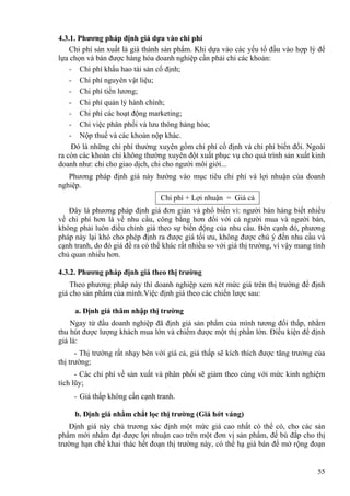 4.3.1. Phương pháp định giá dựa vào chi phí
Chi phí sản xuất là giá thành sản phẩm. Khi dựa vào các yếu tố đầu vào hợp lý để
lựa chọn và bán được hàng hóa doanh nghiệp cần phải chi các khoản:
- Chi phí khấu hao tài sản cố định;
- Chi phí nguyên vật liệu;
- Chi phí tiền lương;
- Chi phí quản lý hành chính;
- Chi phí các hoạt động marketing;
- Chi việc phân phối và lưu thông hàng hóa;
- Nộp thuế và các khoản nộp khác.
Đó là những chi phí thường xuyên gồm chi phí cố định và chi phí biến đổi. Ngoài
ra còn các khoản chi không thường xuyên đột xuất phục vụ cho quá trình sản xuất kinh
doanh như: chi cho giao dịch, chi cho người môi giới...
Phương pháp định giá này hướng vào mục tiêu chi phí và lợi nhuận của doanh
nghiệp.
Chi phí + Lợi nhuận = Giá cả
Đây là phương pháp định giá đơn giản và phổ biến vì: người bán hàng biết nhiều
về chi phí hơn là về nhu cầu, công bằng hơn đối với cả người mua và người bán,
không phải luôn điều chỉnh giá theo sự biến động của nhu cầu. Bên cạnh đó, phương
pháp này lại khó cho phép định ra được giá tối ưu, không được chú ý đến nhu cầu và
cạnh tranh, do đó giá đề ra có thể khác rất nhiều so với giá thị trường, vì vậy mang tính
chủ quan nhiều hơn.
4.3.2. Phương pháp định giá theo thị trường
Theo phương pháp này thì doanh nghiệp xem xét mức giá trên thị trường để định
giá cho sản phẩm của mình.Việc định giá theo các chiến lược sau:
a. Định giá thâm nhập thị trường
Ngay từ đầu doanh nghiệp đã định giá sản phẩm của mình tương đối thấp, nhằm
thu hút được lượng khách mua lớn và chiếm được một thị phần lớn. Điều kiện để định
giá là:
- Thị trường rất nhạy bén với giá cả, giá thấp sẽ kích thích được tăng trưởng của
thị trường;
- Các chi phí về sản xuất và phân phối sẽ giảm theo cùng với mức kinh nghiệm
tích lũy;
- Giá thấp không cần cạnh tranh.
b. Định giá nhằm chắt lọc thị trường (Giá hớt váng)
Định giá này chủ trương xác định một mức giá cao nhất có thể có, cho các sản
phẩm mới nhằm đạt được lợi nhuận cao trên một đơn vị sản phẩm, để bù đắp cho thị
trường hạn chế khai thác hết đoạn thị trường này, có thể hạ giá bán để mở rộng đoạn
55
 