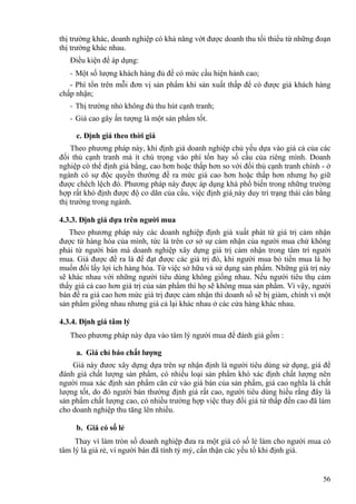 thị trường khác, doanh nghiệp có khả năng vớt được doanh thu tối thiểu từ những đoạn
thị trường khác nhau.
Điều kiện để áp dụng:
- Một số lượng khách hàng đủ để có mức cầu hiện hành cao;
- Phí tổn trên mỗi đơn vị sản phẩm khi sản xuất thấp để có được giá khách hàng
chấp nhận;
- Thị trường nhỏ không đủ thu hút cạnh tranh;
- Giá cao gây ấn tượng là một sản phẩm tốt.
c. Định giá theo thời giá
Theo phương pháp này, khi định giá doanh nghiệp chủ yếu dựa vào giá cả của các
đối thủ cạnh tranh mà ít chú trọng vào phí tổn hay số cầu của riêng mình. Doanh
nghiệp có thể định giá bằng, cao hơn hoặc thấp hơn so với đối thủ cạnh tranh chính - ở
ngành có sự độc quyền thường đề ra mức giá cao hơn hoặc thấp hơn nhưng họ giữ
được chêch lệch đó. Phương pháp này được áp dụng khá phổ biến trong những trường
hợp rất khó định được độ co dãn của cầu, việc định giá này duy trì trạng thái cân bằng
thị trường trong ngành.
4.3.3. Định giá dựa trên người mua
Theo phương pháp này các doanh nghiệp định giá xuất phát từ giá trị cảm nhận
được từ hàng hóa của mình, tức là trên cơ sở sự cảm nhận của người mua chứ không
phải từ người bán mà doanh nghiệp xây dựng giá trị cảm nhận trong tâm trí người
mua. Giá được đề ra là để đạt được các giá trị đó, khi người mua bỏ tiền mua là họ
muốn đổi lấy lợi ích hàng hóa. Từ việc sở hữu và sử dụng sản phẩm. Những giá trị này
sẽ khác nhau với những người tiêu dùng không giống nhau. Nếu người tiêu thụ cảm
thấy giá cả cao hơn giá trị của sản phẩm thì họ sẽ không mua sản phẩm. Vì vậy, người
bán đề ra giá cao hơn mức giá trị được cảm nhận thì doanh số sẽ bị giảm, chính vì một
sản phẩm giống nhau nhưng giá cả lại khác nhau ở các cửa hàng khác nhau.
4.3.4. Định giá tâm lý
Theo phương pháp này dựa vào tâm lý người mua để đánh giá gồm :
a. Giá chỉ báo chất lượng
Giá này đươc xây dựng dựa trên sự nhận định là người tiêu dùng sử dụng, giá để
đánh giá chất lượng sản phẩm, có nhiều loại sản phẩm khó xác định chất lượng nên
người mua xác định sản phẩm căn cứ vào giá bán của sản phẩm, giá cao nghĩa là chất
lượng tốt, do đó người bán thường định giá rất cao, người tiêu dùng hiểu rằng đây là
sản phẩm chất lượng cao, có nhiều trường hợp việc thay đổi giá từ thấp đến cao đã làm
cho doanh nghiệp thu tăng lên nhiều.
b. Giá có số lẻ
Thay vì làm tròn số doanh nghiệp đưa ra một giá có số lẻ làm cho người mua có
tâm lý là giá rẻ, vì người bán đã tính tỷ mỷ, cẩn thận các yếu tố khi định giá.
56
 
