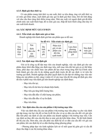 4.3.5. Định giá theo thời vụ
Có sản phẩm mang tính thời vụ sản xuất, thời vụ tiêu dùng, ứng với mỗi thời vụ
có mức giá khác nhau, cách định giá này gọi là định giá theo mùa, bởi rất linh động
với nhu cầu theo từng thời điểm trong năm. Nhà sản xuất với người định giá đã điều
chỉnh mức sản xuất thích hợp; đề ra mức giá cao, thấp để kích thích cũng như duy trì
sản xuất kinh doanh.
4.4. XÁC ĐỊNH MỨC GIÁ CƠ BẢN
4.4.1. Tiến trình xác định mức giá cơ bản
Doanh nghiệp tiến hành định giá bán sản phẩm qua sơ đồ sau:
Sơ đồ 4-1: Tiến trình xác định giá
Xác
định
mục
tiêu
Xác
định
nhu cầu
sản
phẩm
Dự
tính
chi
phí
Phân tích
giá và sản
phẩm của
đối thủ
cạnh tranh
Lựa chọn
phương
pháp định
giá
Xác định
mức giá
cuối cùng
4.4.2. Xác định mục tiêu định giá
Giá cả là công cụ để đạt mục tiêu của doanh nghiệp, việc xác định giá cho sản
phẩm được khởi đầu bằng xác định mục tiêu, mỗi mục tiêu đòi hỏi giá cả có thể khác
nhau, phải dựa vào chiến lược sản phẩm đã lựa chọn trong từng thời kỳ.Chính sách
hình thành giá chủ yếu là do những quyết định trước đó để xác định vị trí trên thị
trường qui định. Doanh nghiệp cần phải quyết định là cần đạt tới những mục tiêu nào
bằng các sản phẩm cụ thể, càng ý niệm rõ về các mục tiêu đó thì càng dễ định giá, như
đã nêu ở phần mục tiêu định giá nên doanh nghiệp xác định được:
- Mục tiêu tồn tại;
- Mục tiêu tối đa hóa lợi nhuận hiện hành;
- Mục tiêu gia tăng khối lượng bán;
- Mục tiêu dẫn đầu về chất lượng sản phẩm;
- Mục tiêu dẫn đầu về sự ổn định;
- Mục tiêu khác.
4.4.3. Xác định nhu cầu của sản phẩm ở thị trường mục tiêu
Việc xác định nhu cầu của sản phẩm ở thị trường mục tiêu phục vụ cho việc định
giá tập trung vào hai vấn đề cơ bản là đồ thị cầu và sự co dãn của cầu đối với giá nên
đầu tiên phải xác định số cầu sản phẩm của doanh nghiệp ở thị trường mục tiêu. Cần
xác định sự thay đổi của cầu khi đưa ra mức giá dự kiến khác nhau. Từ đó hình thành
đồ thị của cầu. Hơn nữa, còn cần phải xác định hệ số co dãn của cầu đối với giá của
sản phẩm, khi xác định hệ số co dãn thường dùng phương pháp:
- Phương pháp dựa vào kinh nghiệm lịch sử về mối quan hệ giữa giá và cầu đã
được thu thập ở các thị trường khác nhau.
57
 