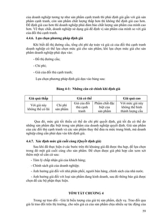 của doanh nghiệp tương tự như sản phẩm cạnh tranh thì phải định giá gần với giá sản
phẩm cạnh tranh, còn sản phẩm chất lượng thấp hơn thì không thể định giá cao hơn.
Để định giá cao hơn thì doanh nghiệp phải đảm bảo chất lượng sản phẩm của mình cao
hơn. Về thực chất, doanh nghiệp sử dụng giá để định vị sản phẩm của mình so với giá
của đối thủ cạnh tranh.
4.4.6. Lựa chọn phương pháp định giá
Khi biết đồ thị đường cầu, tổng chi phí dự toán và giá cả của đối thủ cạnh tranh
doanh nghiệp có thể lựa chọn mức giá cho sản phẩm, khi lựa chọn mức giá cho sản
phẩm doanh nghiệp phải dựa vào:
- Đồ thị đường cầu;
- Chi phí;
- Giá của đối thủ cạnh tranh;
Lựa chọn phương pháp định giá dựa vào bảng sau:
Bảng 4-1: Những căn cứ chính khi định giá
Giá quá thấp Giá có thể Giá quá cao
Với giá này
không thể có lãi
Chi phí
sản phẩm
Giá của đối
thủ cạnh
tranh
Phẩm chất đặc
biệt của
sản phẩm
Với mức giá này
không thể hình
thành lượng cầu
Qua đó, mức giá tối thiểu có thể do chi phí quyết định, giá tối đa có thể do
những sản phẩm đặc biệt trong sản phẩm của doanh nghiệp quyết định. Giá sản phẩm
của các đối thủ cạnh tranh và các sản phẩm thay thế đưa ra mức trung bình, mà doanh
nghiệp cũng cần phải dựa vào khi định giá.
4.4.7. Xác định mức giá cuối cùng (Quyết dịnh giá)
Sau khi đã thực hiện ở các bước trên thì khoảng giá đã được thu hẹp, để lựa chọn
trong đó một giá cuối cùng cho sản phẩm. Để chọn được giá phù hợp cần xem xét
thêm một số căn cứ sau:
- Tâm lý chấp nhận giá của khách hàng;
- Chính sách giá của doanh nghiệp;
- Ảnh hưởng giá đối với nhà phân phối, người bán hàng, chính sách của nhà nước.
- Ảnh hưởng giá đối với loại sản phẩm đang kinh doanh, sau đó thông báo giá được
chọn để các bộ phận thực hiện.
TÓM TẮT CHƯƠNG 4
Trong sự trao đổi - Giá là biểu tượng của giá trị sản phẩm, dịch vụ. Trao đổi qua
giá là trao đổi trên thị trường, cho nên giá cả của sản phẩm chịu nhiều sự tác động của
59
 
