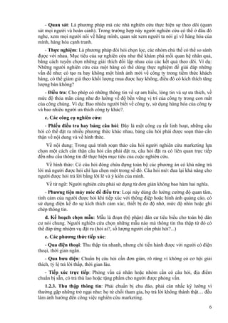 - Quan sát: Là phương pháp mà các nhà nghiên cứu thực hiện sự theo dõi (quan
sát mọi người và hoàn cảnh). Trong trường hợp này người nghiên cứu có thể ở đâu đó
nghe, xem mọi người nói về hãng mình, quan sát xem người ta nói gì về hàng hóa của
mình, hàng hóa cạnh tranh.
- Thực nghiệm: Là phương pháp đòi hỏi chọn lọc, các nhóm chủ thể có thể so sánh
được với nhau. Mục tiêu của sự nghiên cứu như thể khám phá mối quan hệ nhân quả,
bằng cách tuyển chọn những giải thích đối lập nhau của các kết quả theo dõi. Ví dụ:
Những người nghiên cứu của một hãng có thể dùng thực nghiệm để giải đáp những
vấn đề như: có tạo ra hay không một hình ảnh mới về công ty trong tiềm thức khách
hàng, có thể giảm giá theo khối lượng mua được hay không, điều đó có kích thích tăng
lượng bán không?
- Điều tra: Cho phép có những thông tin về sự am hiểu, lòng tin và sự ưa thích, về
mức độ thỏa mãn cùng như đo lường về độ bền vững vị trí của công ty trong con mắt
của công chúng. Ví dụ: Bao nhiêu người biết về công ty, sử dụng hàng hóa của công ty
và bao nhiêu người ưa thích công ty khác?.
c. Các công cụ nghiên cứu:
- Phiếu điều tra hay bảng câu hỏi: Đây là một công cụ rất linh hoạt, những câu
hỏi có thể đặt ra nhiều phương thức khác nhau, bảng câu hỏi phải được soạn thảo cẩn
thận về nội dung và về hình thức.
Về nội dung: Trong quá trình soạn thảo câu hỏi người nghiên cứu marketing lựa
chọn một cách cẩn thận câu hỏi cần phải đặt ra, câu hỏi đặt ra có liên quan trực tiếp
đến nhu cầu thông tin để thực hiện mục tiêu của cuộc nghiên cứu.
Về hình thức: Có câu hỏi đóng chứa đựng toàn bộ các phương án có khả năng trả
lời mà người được hỏi chỉ lựa chọn một trong số đó. Câu hỏi mở: đưa lại khả năng cho
người được hỏi trả lời bằng lời lẽ và ý kiến của mình.
Về từ ngữ: Người nghiên cứu phải sử dụng từ đơn giản không bao hàm hai nghĩa.
- Phương tiện máy móc để điều tra: Loại này dùng đo lường cường độ quan tâm,
tình cảm của người được hỏi khi tiếp xúc với thông điệp hoặc hình ảnh quảng cáo, có
sử dụng điện kế đo sự kích thích cảm xúc, thiết bị đo độ nhớ, mức độ nhìn hoặc ghi
chép thông tin.
d. Kế hoạch chọn mẫu: Mẫu là đoạn (bộ phận) dân cư tiêu biểu cho toàn bộ dân
cư nói chung. Người nghiên cứu chọn những mẫu nào mà thông tin thu thập từ đó có
thể đáp ứng nhiệm vụ đặt ra (hỏi ai?, số lượng người cần phải hỏi?...)
e. Các phương thức tiếp xúc:
- Qua điện thoại: Thu thập tin nhanh, nhưng chỉ tiến hành được với người có điện
thoại, thời gian ngắn.
- Qua bưu điện: Chuẩn bị câu hỏi cần đơn giản, rõ ràng vì không có cơ hội giải
thích, tỷ lệ trả lời thấp, thời gian lâu.
- Tiếp xúc trực tiếp: Phỏng vấn cá nhân hoặc nhóm cần có câu hỏi, địa điểm
chuẩn bị sẵn, có trả thù lao hoặc tặng phẩm cho người được phỏng vấn.
1.2.3. Thu thập thông tin: Phải chuẩn bị chu đáo, phải cân nhắc kỹ lưỡng vì
thường gặp những trở ngại như: họ từ chối tham gia, họ trả lời không thành thật… đều
làm ảnh hưởng đến công việc nghiên cứu marketing.
6
 