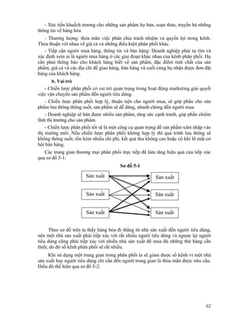 - Xúc tiến khuếch trương cho những sản phẩm họ bán, soạn thảo, truyền bá những
thông tin về hàng hóa.
- Thương lượng: thỏa mãn việc phân chia trách nhiệm và quyền lợi trong kênh.
Thỏa thuận với nhau về giá cả và những điều kiện phân phối khác.
- Tiếp cận người mua hàng, thông tin và bán hàng: Doanh nghiệp phải tự tìm và
xác định xem ai là người mua hàng ở các giai đoạn khác nhau của kênh phân phối. Họ
cần phải thông báo cho khách hàng biết về sản phẩm, đặc điểm tính chất của sản
phẩm, giá cả và các địa chỉ để giao hàng, bán hàng và cuối cùng họ nhận được đơn đặt
hàng của khách hàng.
b. Vai trò
- Chiến lược phân phối có vai trò quan trọng trong hoạt động marketing giải quyết
việc vận chuyển sản phẩm đến người tiêu dùng.
- Chiến lược phân phối hợp lý, thuận tiện cho người mua, sẽ góp phần cho sản
phẩm lưu thông thông suốt, sản phẩm sẽ dễ dàng, nhanh chóng đến người mua.
- Doanh nghiệp sẽ bán được nhiều sản phẩm, tăng sức cạnh tranh, góp phần chiếm
lĩnh thị trường cho sản phẩm.
- Chiến lược phân phối tốt sẽ là một công cụ quan trọng để sản phẩm xâm nhập vào
thị trường mới. Nếu chiến lược phân phối không hợp lý thì quá trình lưu thông sẽ
không thông suốt, tốn kém nhiều chi phí, kết quả thu không cao hoặc có khi lỡ mất cơ
hội bán hàng.
Các trung gian thương mại phân phối trực tiếp đã làm tăng hiệu quả của tiếp xúc
qua sơ đồ 5-1:
Sơ đồ 5-1
Sản xuất
Sản xuất
Sản xuất
Sản xuất
Sản xuất
Sản xuất
Theo sơ đồ trên ta thấy hàng hóa đi thẳng từ nhà sản xuất đến người tiêu dùng,
nên một nhà sản xuất phải tiếp xúc với rất nhiều người tiêu dùng và ngược lại người
tiêu dùng cũng phải tiếp xúc với nhiều nhà sản xuất để mua đủ những thứ hàng cần
thiết, do đó số kênh phân phối sẽ rất nhiều.
Khi sử dụng một trung gian trong phân phối ta sẽ giảm được số kênh vì một nhà
sản xuất hay người tiêu dùng chỉ cần đến người trung gian là thỏa mãn được nhu cầu.
Điều đó thể hiện qua sơ đồ 5-2:
62
 