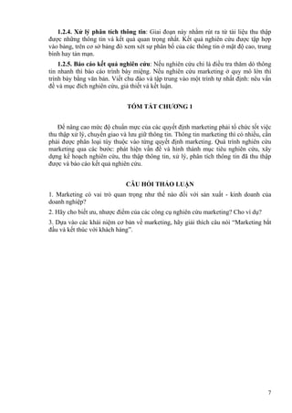 7
1.2.4. Xử lý phân tích thông tin: Giai đoạn này nhằm rút ra từ tài liệu thu thập
được những thông tin và kết quả quan trọng nhất. Kết quả nghiên cứu được tập hợp
vào bảng, trên cơ sở bảng đó xem xét sự phân bố của các thông tin ở mật độ cao, trung
bình hay tản mạn.
1.2.5. Báo cáo kết quả nghiên cứu: Nếu nghiên cứu chỉ là điều tra thăm dò thông
tin nhanh thì báo cáo trình bày miệng. Nếu nghiên cứu marketing ở quy mô lớn thì
trình bày bằng văn bản. Viết chu đáo và tập trung vào một trình tự nhất định: nêu vấn
đề và mục đích nghiên cứu, giả thiết và kết luận.
TÓM TẮT CHƯƠNG 1
Để nâng cao mức độ chuẩn mực của các quyết định marketing phải tổ chức tốt việc
thu thập xử lý, chuyển giao và lưu giữ thông tin. Thông tin marketing thì có nhiều, cần
phải được phân loại tùy thuộc vào từng quyết định marketing. Quá trình nghiên cứu
marketing qua các bước: phát hiện vấn đề và hình thành mục tiêu nghiên cứu, xây
dựng kế hoạch nghiên cứu, thu thập thông tin, xử lý, phân tích thông tin đã thu thập
được và báo cáo kết quả nghiên cứu.
CÂU HỎI THẢO LUẬN
1. Marketing có vai trò quan trọng như thế nào đối với sản xuất - kinh doanh của
doanh nghiệp?
2. Hãy cho biết ưu, nhược điểm của các công cụ nghiên cứu marketing? Cho ví dụ?
3. Dựa vào các khái niệm cơ bản về marketing, hãy giải thích câu nói “Marketing bắt
đầu và kết thúc với khách hàng”.
 