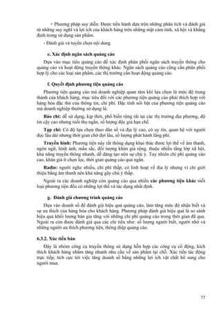 + Phương pháp suy diễn: Được tiến hành dựa trên những phân tích và đánh giá
từ những suy nghĩ và lợi ích của khách hàng trên những mặt cảm tính, xã hội và khẳng
định trong sử dụng sản phẩm.
- Đánh giá và tuyển chọn nội dung
e. Xác định ngân sách quảng cáo
Dựa vào mục tiêu quảng cáo để xác định phân phối ngân sách truyền thông cho
quảng cáo và hoạt động truyền thông khác. Ngân sách quảng cáo cũng cần phân phối
hợp lý cho các loại sản phẩm, các thị trường cần hoạt động quảng cáo.
f. Quyết định phương tiện quảng cáo
Phương tiện quảng cáo mà doanh nghiệp quan tâm khi lựa chọn là mức độ trung
thành của khách hàng, mục tiêu đối với các phương tiện quảng cáo phải thích hợp với
hàng hóa đặc thù của thông tin, chi phí. Đặc tính nổi bật của phương tiện quảng cáo
mà doanh nghiệp thường sử dụng là:
Báo chí: dễ sử dụng, kịp thời, phổ biến rộng rãi tại các thị trường địa phương, độ
tin cậy cao nhưng tuổi thọ ngắn, số lượng độc giả hạn chế.
Tạp chí: Có độ lựa chọn theo dân số và địa lý cao, có uy tín, quan hệ với người
đọc lâu dài nhưng thời gian chờ đợi lâu, số lượng phát hành lãng phí.
Truyền hình: Phương tiện này rất thông dụng khai thác đươc lợi thế về âm thanh,
ngôn ngữ, hình ảnh, mầu sắc, đối tượng khán giả rộng, thuộc nhiều tầng lớp xã hội,
khả năng truyền thông nhanh, dễ dàng tạo nên sự chú ý. Tuy nhiên chi phí quảng cáo
cao, khán giả ít chọn lọc, thời gian quảng cáo quá ngắn.
Radio: người nghe nhiều, chi phí thấp, có linh hoạt về địa lý nhưng vì chỉ giới
thiệu bằng âm thanh nên khả năng gây chú ý thấp.
Ngoài ra các doanh nghiệp còn quảng cáo qua nhiều các phương tiện khác mỗi
loại phương tiện đều có những lợi thế và tác dụng nhất định.
g. Đánh giá chương trình quảng cáo
Dựa vào doanh số để đánh giá hiệu quả quảng cáo, làm tăng mức độ nhận biết và
sự ưa thích của hàng hóa cho khách hàng. Phương pháp đánh giá hiệu quả là so sánh
hiệu quả khối lượng bán gia tăng với những chi phí quảng cáo trong thời gian đã qua.
Ngoài ra còn được đánh giá qua các chỉ tiêu như: số lượng người biết, người nhớ và
những người ưa thích phương tiện, thông điệp quảng cáo.
6.3.2. Xúc tiến bán
Đây là nhóm công cụ truyền thông sử dụng hỗn hợp các công cụ cổ động, kích
thích khách hàng nhằm tăng nhanh nhu cầu về sản phẩm tại chỗ. Xúc tiến tác động
trực tiếp, tích cực tới việc tăng doanh số bằng những lợi ích vật chất bổ sung cho
người mua.
77
 