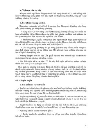 a. Nhiệm vụ của xúc tiến
Khuyến khích người tiêu dùng mua với khối lượng lớn và mở ra khách hàng mới,
khuyến khích lực lượng phân phối đẩy mạnh các hoạt động mua bán, củng cố và dự
trữ hàng hóa trên thị trường.
b. Các nhóm công cụ xúc tiến
Nhóm công cụ tạo nên lợi ích kinh tế trực tiếp thúc đẩy người tiêu dùng gồm: hàng
mẫu, phiếu thưởng, gói hàng chung quà tặng.
+ Hàng mẫu: Có chức năng khuyến khích dùng thử một số hàng mẫu miễn phí
hoặc với giá bán rất hạ. Hàng mẫu có thể phân phối tại các cửa hàng hoặc gửi đến tận
nhà qua đường bưu điện hay qua đội ngũ nhân viên tiếp thị.
+ Phiếu thưởng: Là giấy chứng nhận cho người khách được giảm một khoản
tiền nhất định khi mua một sản phẩm của doanh nghiệp. Phương thức này rất hiệu quả
đối với kích thích tiêu dùng sản phẩm mới, nhãn hiệu mới.
+ Gói hàng chung quà tặng: Là gói hàng giới thiệu một số sản phẩm hàng hóa
nhất định nhưng bán với giá hạ. Chẳng hạn: Một gói với 3 đơn vị hàng hóa song chỉ
bán với giá 2 đơn vị hàng hóa.
- Phương tiện phổ biến tài liệu: Cần quyết định và phát hành tài liệu cần thiết cho
những người tại gia sử dụng các công cụ trên.
- Xác định ngân sách xúc tiến: Có thể xác định ngân sách theo nhiệm vụ hoàn
thành hoặc theo tỷ lệ % của ngân sách.
Hiệu quả của chương trình được đánh giá dựa trên kết quả làm tăng doanh số của
doanh nghiệp sản xuất, thường sử dụng phương pháp so sánh các chỉ tiêu doanh số tiêu
thụ của thời gian trước, trong và sau khi thực hiện chương trình. Thu hút được nhiều
khách hàng mới và sau khi kết thúc tỷ phần tăng lên, chứng tỏ nhiều khách hàng mới
đã tin tưởng và tiêu dùng hàng hóa của doanh nghiệp.
6.3.3. Tuyên truyền
a. Bản chất của tuyên truyền
- Tuyên truyền là sử dụng các phương tiện truyền thông đại chúng truyền tin không
mất tiền về hàng hóa - dịch vụ và về doanh nghiệp tới khách hàng hiện tại, khách hàng
tiềm năng, nhằm đạt mục tiêu cụ thể của doanh nghiệp.
- Tuyên truyền là một bộ phận cấu thành của khái niệm tổ chức dư luận xã hội, dư
luận thị trường: cho doanh nghiệp có danh tiếng tốt, hình ảnh tốt, xử lý các tin đồn, các
hình ảnh bất lợi đã lan tràn ra ngoài.
- Tuyên truyền có tác động sâu sắc đến mức độ hiểu biết của xã hội, có khả năng
thuyết phục người mua lớn và tốn kém hơn nhiều so với hoạt động quảng cáo.
- Nội dung cơ bản của tuyên truyền gồm :
+ Tuyên truyền cho sản phẩm: Gồm các nỗ lực khác nhau làm cho công chúng
biết về sản phẩm.
78
 