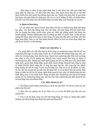 - Bán hàng cá nhân là một nghệ thuật hơn là một khoa học. Bởi quá trình bán
hàng phải rất sáng tạo, với điều kiện như nhau, một người được đào tạo có thể bán
được nhiều hơn một người bán không được đào tạo. Người bán phải hiểu rõ quá trình
bán hàng, nên phải thăm dò, đánh giá, tiếp xúc và xử lý những từ chối với khách hàng,
kết thúc việc bán hàng, theo dõi khách hàng xem khả năng mua hàng lặp lại của họ.
b. Quản trị bán hàng
Là việc phân tích, lập kế hoạch, thực hiện và kiểm tra những hoạt động bán hàng
bao gồm: việc thiết lập những mục tiêu cho nhân viên bán hàng, thiết kế chiến lược
cho lực lượng bán hàng, tuyển chọn, giám sát, đánh giá những người bán hàng của
doanh nghiệp. Doanh nghiệp phải đưa ra những qui định về tuyển chọn và đào tạo lực
lượng bán hàng. Quá trình quản trị bán hàng còn quan tâm đến giám sát nhân viên bán
hàng hoạt động. Đưa ra các biện pháp khuyến khích họ tích cực hoạt động bằng các
chế độ trả thù lao và tiền thưởng.
TÓM TẮT CHƯƠNG 6
Các quyết định xúc tiến hỗn hợp là nhóm công cụ marketing mang tính bề nổi của
marketing hỗn hợp, có chức năng truyền tin về sản phẩm đến khách hàng mục tiêu, tạo
niềm tin và thuyết phục thúc đẩy họ mua. Người làm marketing phải biết cách sử dụng
các công cụ chủ yếu là quảng cáo, khuyến mãi, tuyên truyền bán hàng cá nhân và
marketing trực tiếp. Thông qua quyết định quảng cáo để xác định mục tiêu, quyết định
ngân sách, quyết định thông điệp, quyết định truyền thông. Khuyến mãi cũng là công
cụ nhằm khuyến khích dùng thử và tăng bán ngay lập tức, nhờ cung cấp cho khách
hàng những lợi ích bổ sung. Tuyên truyền bằng các công cụ là các ấn phẩm, sự kiện,
tin tức, bài nói chuyện để tạo nên mức độ nhận biết và sự ưa thích trên thị trường. Bán
hàng cá nhân lại đòi hỏi kỹ năng, nghệ thuật quan hệ trực tiếp với khách hàng tạo nên
hành động mua và thu nhận được thông tin phản hồi. Marketing trực tiếp là hệ thống
tương tác của marketing thông qua: gửi thư trực tiếp, marketing qua điện thoại để tạo
ra hoạt động mua của khách hàng.
CÂU HỎI THẢO LUẬN
1. Hệ thống truyền thông marketing có quan hệ mật thiết với chu kỳ sống của sản
phẩm như thế nào?
2. Mục tiêu của quảng cáo là gì? Dựa vào cơ sở nào để đánh giá hiệu quả của
quảng cáo?
3. Cho ví dụ áp dụng trong xúc tiến bán hàng bằng các công cụ: Hàng mẫu, phiếu
thưởng, gói hàng chung quà tặng hoặc giảm giá hàng bán?
80
 
