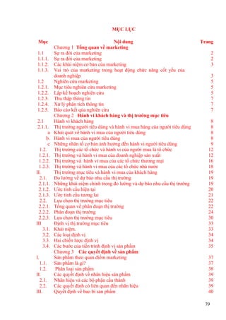 MỤC LỤC
Mục Nội dung Trang
Chương 1 Tổng quan về marketing
1.1 Sự ra đời của marketing 2
1.1.1. Sự ra đời của marketing 2
1.1.2. Các khái niệm cơ bản của marketing 3
1.1.3. Vai trò của marketing trong hoạt động chức năng cốt yếu của
doanh nghiệp 3
1.2 Nghiên cứu marketing 5
1.2.1. Mục tiêu nghiên cứu marketing 5
1.2.2. Lập kế hoạch nghiên cứu 5
1.2.3. Thu thập thông tin 7
1.2.4. Xử lý phân tích thông tin 7
1.2.5. Báo cáo kết qủa nghiên cứu 7
Chương 2 Hành vi khách hàng và thị trường mục tiêu
2.1 Hành vi khách hàng 8
2.1.1. Thị trường người tiêu dùng và hành vi mua hàng của người tiêu dùng 8
a Khái quát về hành vi mua của người tiêu dùng 8
b. Hành vi mua của người tiêu dùng 8
c Những nhân tố cơ bản ảnh hưởng đến hành vi người tiêu dùng 9
1.2. Thị trường các tổ chức và hành vi của người mua là tổ chức 12
1.2.1. Thị trường và hành vi mua của doanh nghiệp sản xuất 12
1.2.2. Thị trường và hành vi mua của các tổ chức thương mại 16
1.2.3. Thị trường và hành vi mua của các tổ chức nhà nước 18
II. Thị trường mục tiêu và hành vi mua của khách hàng 19
2.1. Đo lường về dự báo nhu cầu thị trường 19
2.1.1. Những khái niệm chính trong đo lường và dự báo nhu cầu thị trường 19
2.1.2. Ước tính cầu hiện tại 20
2.1.3. Ước tính cầu tương lai 21
2.2. Lựa chọn thị trường mục tiêu 22
2.2.1. Tổng quan về phân đoạn thị trường 22
2.2.2. Phân đoạn thị trường 24
2.2.3. Lựa chọn thị trường mục tiêu 30
III Định vị thị trường mục tiêu 33
3.1. Khái niệm. 33
3.2. Các loại định vị 34
3.3. Hai chiến lược định vị 34
3.4. Các bước của tiến trình định vị sản phẩm 35
Chương 3 Các quyết định về sản phẩm
I. Sản phẩm theo quan điểm marketing 37
1.1. Sản phẩm là gì? 37
1.2. Phân loại sản phẩm 38
II. Các quyết định về nhãn hiệu sản phẩm 39
2.1. Nhãn hiệu và các bộ phận cấu thành 39
2.2. Các quyết định có liên quan đến nhãn hiệu 39
III. Quyết định về bao bì sản phẩm 40
79
 