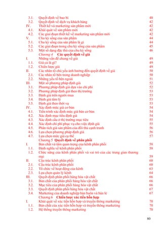 3.1. Quyết định về bao bì 40
3.2. Quyết định về dịch vụ khách hàng 42
IV. Thiết kế và marketing sản phẩm mới 42
4.1. Khái quát về sản phẩm mới 42
4.2. Các giai đoạn thiết kế về marketing sản phẩm mới 42
V. Chu kỳ sống của sản phẩm 44
5.1. Chu kỳ sống của sản phẩm là gì 44
5.2. Các giai đoạn trong chu kỳ sống của sản phẩm 45
5.3. Một số dạng đặc thù của chu kỳ sống 46
Chương 4 Các quyết định về giá
I. Những vấn đề chung về giá 49
1.1. Giá cả là gì? 49
1.2. Chiến lược giá 49
II. Các nhân tố chủ yếu ảnh hưởng đến quyết định về giá 50
2.1. Các nhân tố bên trong doanh nghiệp 50
2.2. Những yếu tố bên ngoài 51
III. Một số phương pháp định giá 52
3.1. Phương pháp định giá dựa vào chi phí 52
3.2. Phương pháp định giá theo thị trường 53
3.3. Định giá trên người mua 53
3.4. Định giá tâm lý 53
3.5. Định giá theo thời vụ 53
IV. Xác định mức giá cơ bản 54
4.1. Tiến trình xác định mức giá bán cơ bản 54
4.2. Xác định mục tiêu định giá 54
4.3. Xác định cầu ở thị trường mục tiêu 55
4.4. Xác định chi phí phục vụ cho việc định giá 55
4.5. Phân tích giá sản phẩm của đối thủ cạnh tranh 56
4.6. Lựa chọn phương pháp định giá 56
4.7. Lựa chọn mức giá cụ thể 57
Chương 5 Quyết định về phân phối
I. Bản chất và tầm quan trọng của kênh phân phối 58
1.1. Định nghĩa về kênh phân phối 58
1.2. Chức năng của kênh phân phối và vai trò của các trung gian thương
mại 59
II. Cấu trúc kênh phân phối 60
2.1. Cấu trúc kênh phân phối 60
2.2. Tổ chức về hoạt động của kênh 63
2.3. Lựa chọn quản lý kênh 64
III. Quyết định phân phối hàng hóa vật chất 66
3.1. Bản chất của phân phối hàng hóa vật chất 66
3.2. Mục tiêu của phân phối hàng hóa vật chất 66
3.3. Quyết định phân phối hàng hóa vật chất 67
3.4. Marketing của doanh nghiệp bán buôn và bán lẻ 67
Chương 6 Chiến lược xúc tiến hỗn hợp
I. Khái quát về xúc tiến hỗn hợp và truyền thông marketing 70
1.1. Bản chất của xúc tiến hỗn hợp và truyền thông marketing 70
1.2. Hệ thống truyền thông marketing 70
80
 