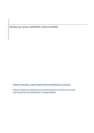 Réalisées par Sylvaine DAMPIERRE et Bernard GOMEZ




   CORPUS DESTINE A UNE EXPOSITION EN INTERIEUR A AJACCIO

   EPREUVES ORIGINALES GRANDEUR NATURE MINE GRAPHITE SUR PAPIER COLLECTION
   PARTICULIERE SYLVAINE DAMPIERRE ET BERNARD GOMEZ
 