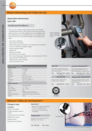 10



                                             Mesure électronique de l’indice de suie

                                             Opacimètre électronique
                                             testo 308
A N A LY S E U R S D E C O M B U S T I O N




                                              Les points qui font la différence :

                                               Vous avez tous utilisé la traditionnelle pompe à suie manuelle.
                                               L’opacimètre testo 308 va enfin rendre la mesure de suie confor-
                                                                                                                                           Pot de condensation
                                               table et précise. Ce contrôle obligatoire sur une chaudière fuel et
                                                                                                                                           intégré - Protégé des
                                               peu pratiqué de part sa complexité devient un jeu d’enfant avec                             chocs et très simple
                                               notre nouvel outil. Le testo 308 est rapide, communicant et très                            à vider.
                                               fiable.

                                               · Très simple d’utilisation
                                               · Grand écran rétro-éclairé
                                               · Liaison infrarouge pour transfert sur un analyseur de combustion
                                               · Pot de condensation protégé et intégré
                                               · Filtre à poussière intégré
                                               · Certifié TÜV
                                               · Méthode normalisée
                                                                                                                                                                           Ecran très lisible grâce à un affichage rétro-éclairé.
                                               · Peut fonctionner sur secteur
                                               · Bloc secteur identique à l’analyseur de combustion testo 327/330
                                               · Liaison BLUETOOTH®(option)
                                               · Remplacement rapide du papier
                                               · Indice de protection IP40


                                             Caractéristiques techniques                                                                      testo 308                                   testo 308 / BLUETOOTH®
                                             Analyse optique
                                                                                                                                              testo 308 opacimètre électronique           testo 308 opacimètre électronique avec
                                             Capteur                       Photodiode
                                                                                                                                              avec accus et protocole d'étalonnage        liaison BLUETOOTH®, accus et pro-
                                             Etendue                       0 ... 6 RZ                                                         pour mesure de suie                         tocole d'étalonnage pour mesure de suie
                                             Résolution                    0.1 RZ                                                             Réf.         0632 0308 EUR     490,00       Réf.       0632 0309 EUR         578,00
                                             Précision                     ±0.2 RZ
                                             Dimensions                    270 x 63 x 120 mm
                                                                                                                                                           Set testo 308                   Set testo 308 / BLUETOOTH®
                                             Poids                         600 g accus inclus
                                             Alimentation                  Accus Li-Ion 2600 mA                                               Set testo 308 comprenant bloc                Set testo 308 opacimètre avec liaison
                                                                                                                                              secteur et étui de transport                 BLUETOOTH® avec bloc secteur et
                                             Charge                        dans l'appareil ou avec station de charge externe
                                                                                                                                                                                           étui de transport
                                             Données générales
                                                                                                                                              Réf.         0563 3080 EUR     566,00        Réf.        0563 3090 EUR 662,00
                                             Ecran                         Ecran rétro-éclairé
                                             Temp. utilis.                 0 ... +40 °C
                                             Temp. de stock.               -20 ... +50 °C
                                             Indice de protect°            IP40
                                             Liaison                       IR/IRDA, BLUETOOTH® (option)
                                             Sonde de prélèvement          Acier 220 mm et tuyau PVC de 100 mm                                       Testé TÜV
                                                                                                                                                   1. BImSchV
                                             Garantie                      2 ans                                                                 TÜV By RgG 269




                                             Mesurez l’indice de noircissement !
                                             Pompe à suie                                    Applications:

                                             Avantages:                                      - Mesure de l’indice de noircisse-
                                                                                               ment sur chaudières fuel
                                             Réaction très rapide.
                                                                                             - Protection de l’analyseur de
                                             Protège l’analyseur avant la                      combustion
                                             mesure.
                                             Principe éprouvé et normalisé.                      Pompe à suie
                                                                                                                                                        Maniement aisé
                                             Fiabilité de la mesure.
                                                                                             Appareil livré avec échelle, papier filtre,
                                             Maniement aisé.                                 lubrifiant et mode d’emploi
                                             Equipement très robuste.

                                                                                                 Réf. 0554 0307         EUR 146,00
                                                                                                                                                                           Pompe suie, pour vérification de l’indice de noircissement
 