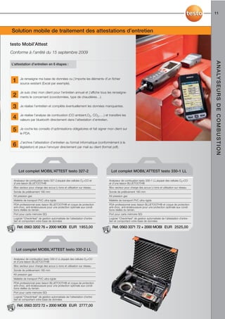 11



... je suismobile de traitement des attestations d’entretien
Solution à la pointe de la technologie !

testo Mobil’Attest
Conforme à l’arrêté du 15 septembre 2009




                                                                                                                                                 A N A LY S E U R S D E C O M B U S T I O N
L’attestation d’entretien en 6 étapes :



      Je renseigne ma base de données ou j’importe les éléments d’un fichier
 1    source existant (Excel par exemple).

      Je suis chez mon client pour l’entretien annuel et j’affiche tous les renseigne-
 2    ments le concernant (coordonnées, type de chaudières…).


 3    Je réalise l’entretien et complète éventuellement les données manquantes.

      Je réalise l’analyse de combustion (CO ambiant,O2, CO2,….) et transfère les
 4    valeurs par bluetooth directement dans l’attestation d’entretien.


 5    Je coche les conseils d’optimisations obligatoires et fait signer mon client sur
      le PDA.

      J’archive l’attestation d’entretien au format informatique (conformément à la
 6    législation) et peux l’envoyer directement par mail au client (format pdf).




     Lot complet MOBIL’ATTEST testo 327-2                                 Lot complet MOBIL’ATTEST testo 330-1 LL

 Analyseur de combustion testo 327-2,équipé des cellules O2+CO et        Analyseur de combustion testo 330-1 LL,équipé des cellules O2+CO
 d’une liaison BLUETOOTH®                                                et d’une liaison BLUETOOTH®
 Bloc secteur pour charge des accus Li-Ions et utilisation sur réseau    Bloc secteur pour charge des accus Li-Ions et utilisation sur réseau
 Sonde de prélèvement 180 mm                                             Sonde de prélèvement 180 mm
 Kit pression gaz                                                        Kit pression gaz
 Mallette de transport PVC ultra rigide                                  Mallette de transport PVC ultra rigide
 PDA professionnel avec liaison BLUETOOTH® et coque de protection        PDA professionnel avec liaison BLUETOOTH® et coque de protection
 anti-choc, anti-éclaboussure pour une protection optimale aux condi-    anti-choc, anti-éclaboussure pour une protection optimale aux condi-
 tions réelles du terrain.                                               tions réelles du terrain.
 Port pour carte mémoire SD)                                             Port pour carte mémoire SD)
 Logiciel “CheckHeat” de gestion automatisée de l’attestation d’entre-   Logiciel “CheckHeat” de gestion automatisée de l’attestation d’entre-
 tien et comportant votre base de données                                tien et comportant votre base de données

     Réf. 0563 3202 76 + 2000 MOBI EUR 1953,00                             Réf. 0563 3371 72 + 2000 MOBI EUR 2525,00




  Lot complet MOBIL’ATTEST testo 330-2 LL

 Analyseur de combustion testo 330-2 LL,équipé des cellules O2+CO
 et d’une liaison BLUETOOTH®
 Bloc secteur pour charge des accus Li-Ions et utilisation sur réseau
 Sonde de prélèvement 180 mm
 Kit pression gaz
 Mallette de transport PVC ultra rigide
 PDA professionnel avec liaison BLUETOOTH® et coque de protection
 anti-choc, anti-éclaboussure pour une protection optimale aux condi-
 tions réelles du terrain.
 Port pour carte mémoire SD)
 Logiciel “CheckHeat” de gestion automatisée de l’attestation d’entre-
 tien et comportant votre base de données

     Réf. 0563 3372 72 + 2000 MOBI EUR 2777,00
 