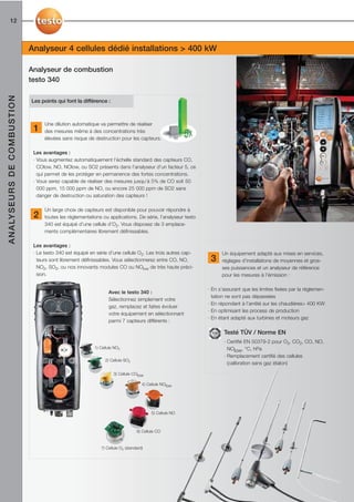 12



                                             Analyseur 4 cellules dédié installations > 400 kW

                                             Analyseur de combustion
                                             testo 340
A N A LY S E U R S D E C O M B U S T I O N




                                             Les points qui font la différence :



                                                   Une dilution automatique va permettre de réaliser
                                              1    des mesures même à des concentrations très
                                                   élevées sans risque de destruction pour les capteurs.

                                              Les avantages :
                                              · Vous augmentez automatiquement l’échelle standard des capteurs CO,
                                                COlow, NO, NOlow, ou SO2 présents dans l’analyseur d’un facteur 5, ce
                                                qui permet de les protéger en permanence des fortes concentrations.
                                              · Vous serez capable de réaliser des mesures jusqu’à 5% de CO soit 50
                                                000 ppm, 15 000 ppm de NO, ou encore 25 000 ppm de SO2 sans
                                                danger de destruction ou saturation des capteurs !

                                                   Un large choix de capteurs est disponible pour pouvoir répondre à
                                              2    toutes les réglementations ou applications. De série, l’analyseur testo
                                                   340 est équipé d’une cellule d’O2. Vous disposez de 3 emplace-
                                                   ments complémentaires librement définissables.

                                              Les avantages :
                                              · Le testo 340 est équipé en série d’une cellule O2. Les trois autres cap-           Un équipement adapté aux mises en services,
                                                teurs sont librement définissables. Vous sélectionnerez entre CO, NO,         3    réglages d'installations de moyennes et gros-
                                                NO2, SO2, ou nos innovants modules CO ou NOlow de très haute préci-                ses puissances et un analyseur de référence
                                                sion.                                                                              pour les mesures à l’émission :

                                                                                                                             · En s’assurant que les limites fixées par la réglemen-
                                                                                 Avec le testo 340 :
                                                                                                                               tation ne sont pas dépassées
                                                                                 Sélectionnez simplement votre
                                                                                                                             · En répondant à l’arrêté sur les chaudières> 400 KW
                                                                                 gaz, remplacez et faites évoluer
                                                                                                                             · En optimisant les process de production
                                                                                 votre équipement en sélectionnant
                                                                                                                             · En étant adapté aux turbines et moteurs gaz
                                                                                 parmi 7 capteurs différents :

                                                                                                                                    Testé TÜV / Norme EN
                                                                                                                                    · Certifié EN 50379-2 pour O2, CO2, CO, NO,
                                                                          1) Cellule NO2                                              NOlow, °C, hPa
                                                                                                                                    · Remplacement certifié des cellules
                                                                               2) Cellule SO2
                                                                                                                                      (calibration sans gaz étalon)

                                                                                    3) Cellule COlow

                                                                                                    4) Cellule NOlow




                                                                                                         5) Cellule NO



                                                                                                 6) Cellule CO


                                                                             7) Cellule O2 (standard)
 