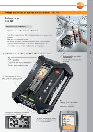 15



     Adapté aux mises en service d’installations > 400 kW

     Analyseur de gaz
     testo 350




                                                                                                                                                    A N A LY S E U R S D E C O M B U S T I O N
      Les points qui font la différence :


       Une référence pour les mesures à l’émission !

       · Intuitif : Des menus dédiés aux différentes applications avec des configurations
        prédéfinies
       · Grand écran graphique et en couleur
       · Très robuste : le coffret d’analyse est protégé des chocs et des poussières
       · Coûts de maintenance maîtrisés : vous accédez directement à tous les
        consommables pour un remplacement éventuel sans retour usine.




Consultez-nous, documentation détaillée et offre de prix sur demande !                                     ➊
                                                                                                           Unité de contrôle avec liaison
            ➌                                                                                              sans fil (option)
            Coffret d’analyse                                                                              Pilote le coffret d’analyse et affiche
                                                                                                           les valeurs
            Très robuste avec renforts latéraux pour
            protéger l’ensemble des composants :
            capteurs, électroniques et pompes




Une indication lumineuse indique
d’une manière très lisible le bon état
de fonctionnement de l’analyseur




                                                                                                      ➋
                                                                                                      Affichage couleur et graphique
                                                                                                      Accès au menu dédié pour
                                                                                                      une utilisation très intuitive



     Toutes les connectiques sont très robustes
     et adaptées à une utilisation soutenue                                                                            05.05.10 09:06
                                                                                                            Testo/Process
                                                                                                            Gaz naturel      Combustion

                                                                                                                      Brûleur
                                                            L’usure des filtres est visible en per-
                                                                                                                      Turbine
                                                            manence, ceux-ci sont accessibles
                                                            pour un remplacement aisé                                 Moteur l > 1

                                                                                                                      Moteur l ≤ 1

                                                                                                                      Personnalisé




                                                                                                            Options         OK
 