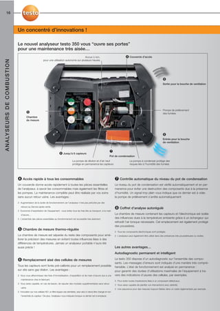 16



                                             Un concentré d’innovations !

                                             Le nouvel analyseur testo 350 vous “ouvre ses portes”
                                             pour une maintenance très aisée…
                                                                                                              Accus Li-ion,                                        ➍ Couvercle d’accès
A N A LY S E U R S D E C O M B U S T I O N




                                                                         pour une utilisation autonome sur plusieurs heures




                                                                                                                                                                                                          ➑
                                                                                                                                                                                                          Sortie pour la bouche de ventilation




                                                                                                                                                                                                          Pompe de prélèvement
                                                      ➎                                                                                                                                                   des fumées
                                                      Chambre
                                                      de mesure




                                                                                                                                                                                                          ➑
                                                                                                                                                                                                          Entrée pour la bouche
                                                                                                                                                                                                          de ventilation


                                                                                                                                                   ➐
                                                                                           ➏ Jusqu’à 6 capteurs
                                                                                                                                                   Pot de condensation
                                                                                                         La pompe de dilution et d’air neuf                            La pompe à condensat protège des
                                                                                                         protège en permanence les capteurs                            risques liés à l’humidité des fumées




                                             ➍ Accès rapide à tous les consommables                                                                     ➐ Contrôle automatique du niveau du pot de condensation
                                             Un couvercle donne accès rapidement à toutes les pièces essentielles                                       Le niveau du pot de condensation est vérifié automatiquement et en per-
                                             de l’analyseur, à savoir les consommables mais également les filtres et                                    manence pour éviter une destruction des composants due à la présence
                                             les pompes. La maintenance complète peut être réalisée par vos soins                                       d’humidité. Un signal trop plein vous indique que ce dernier est à vider,
                                             sans aucun retour usine. Les avantages :                                                                   la pompe de prélèvement s’arrête automatiquement
                                             3 Augmentation de la durée de fonctionnement car l’analyseur n’est pas perturbé par des
                                                retours au Service après-vente.
                                             3 Economie d’exploitation de l’équipement : vous évitez tous les frais liés au transport, à la main
                                                                                                                                                        ➑ Coffret d’analyse autorégulé
                                                d’œuvre…                                                                                                La chambre de mesure contenant les capteurs et l’électronique est isolée
                                             3 L’ensemble des pièces essentielles au fonctionnement est accessible très aisément.                       des influences dues à la température ambiante grâce à un échangeur qui
                                                                                                                                                        refroidit l’air lorsque nécessaire. Cet emplacement est également protégé
                                                                                                                                                        des poussières.
                                             ➎ Chambre de mesure thermo-régulée                                                                         3 Tous les composants électroniques sont protégés.
                                             La chambre de mesure est séparée du reste des composants pour amé-                                         3 L’analyseur peut également être utilisé dans des ambiances très poussiéreuses ou viciées.
                                             liorer la précision des mesures en évitant toutes influences liées à des
                                             différences de températures. Jamais un analyseur portable n’aura été
                                             aussi précis !                                                                                             Les autres avantages…
                                                                                                                                                        Autodiagnostic permanent et intelligent

                                             ➏ Remplacement aisé des cellules de mesures                                                                Le testo 350 dispose d’un autodiagnostic sur l’ensemble des compo-
                                                                                                                                                        sants. Les messages d’erreurs sont indiqués d’une manière très compré-
                                             Tous les capteurs sont livrés pré-calibrés pour un remplacement possible                                   hensible. L’état de fonctionnement est analysé en permanence :
                                             sur site sans gaz étalon. Les avantages :                                                                  pour garantir des durées d’utilisations maximales de l’équipement à tra-
                                             3 Vous vous affranchissez des frais d’immobilisation, d’expédition et de main-d’œuvre dus à une            vers des indications d’usures des cellules, par exemples.
                                                maintenance chez le fabricant.
                                                                                                                                                        3 Pour éviter toutes imprécisions liées à un composant défectueux.
                                             3 Vous serez capable, en cas de besoin, de rajouter des modules supplémentaires sans retour
                                                                                                                                                        3 Vous serez capable de planifier vos interventions avec sérénité.
                                                usine.
                                                                                                                                                        3 Une assurance pour des mesures toujours fiables dans un cadre réglementaire par exemple.
                                             3 Innovation sur nos cellules NO: un filtre équipe ces dernières, seul celui-ci devra être changé et non
                                                l’ensemble du capteur ! De plus, l’analyseur vous indiquera lorsque ce dernier est à remplacer.
 
