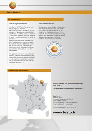 Testo France


Qui sommes-nous ?


 Filiale d’un groupe allemand...                   Testo Industrial Services

 ...fondée en 1979, Testo France est une           Testo propose également par le biais de sa
 filiale d’un groupe allemand.                     filiale Testo Industrial Services, des presta-
 Avec plus de 50 ans d'expérience dans la          tions d'étalonnage en laboratoire ou sur
 fabrication d'appareils de mesure (maison-        site (prise en charge de votre parc d'intru-
 mère fondée en 1957 et basée à Lenzkirch          ments de mesure testo ou autres marques)
 – Forêt Noire), la société Testo est devenue      et est le seul fabricant d'appareil de mesure
 un acteur incontournable dans le monde de         disposant d'un laboratoire accrédité
 la mesure.                                        COFRAC en température et humidité.
 Nous sommes spécialisés dans les gran-
 deurs physiques comme la température,
 l'humidité, la vitesse et débit d'air, la pres-
 sion, la combustion, la thermographie, …
 et disposons d’une large gamme d'appa-
 reils portables et de capteurs pour des
 mesures fixes.

 Nos appareils s’adressent tout particulière-
 ment aux industries agroalimentaires, phar-
 maceutiques, industriels, énergie, hôpitaux,
 … mais également auprès des profession-
 nels du bâtiment (artisan, bureau d’étude
 thermique, exploitant, …)




Un interlocuteur proche de vous !




                                                                              Besoin d’une offre, d’un renseignement technique,
                                                                              d’une visite, …

                                                                              ... n’hésitez à pas à contacter votre interlocuteur !




                                                                              Testo S.à.r.l.
                                                                              Immeuble Testo
                                                                              19, rue des Maraîchers - BP 30100
                                                                              57602 FORBACH Cedex
                                                                              Tél.: 03 87 29 29 29 - Fax: 03 87 29 29 18
                                                                              E-mail: info@testo.fr - www.testo.fr

                                                                              Tél. Sce Après-Vente : 03 87 29 45 20



                                                               AjaccioCORSE   www.testo.fr
 