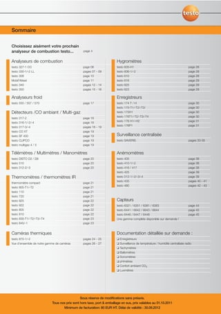 Sommaire
Pour chaque application, son appareil de mesure !

Choisissez aisément votre prochain
analyseur de combustion testo...                  page 4


Analyseurs de combustion                                                 Hygromètres
testo 327-1 CC                                    page 06                testo 605-H1                                           page 28
testo 330-1/-2 LL                                 pages 07 - 09          testo 606-1/-2                                         page 28
testo 308                                         page 10                testo   610                                            page   28
Mobil’Attest                                      page 11                testo   616                                            page   29
testo 340                                         pages 12 - 14          testo   625                                            page   29
testo 350                                         pages 15 - 16          testo   623                                            page   29

Analyseurs froid                                                         Enregistreurs
testo 550 / 557 / 570                             page 17                testo 174 T / H                                        page 30
                                                                         testo 175-T1/-T2/-T3/                                  page 30
Détecteurs /CO ambiant / Multi-gaz                                       testo 175H1                                            page 30
                                                                         testo 176T1/-T2/-T3/-T4                                page 30
testo 317-2                                       page 18
                                                                         testo 176 H1/-H2                                       page 31
testo 316-1/-2/-4                                 page 18
                                                                         testo 176P1                                            page 31
testo 317-3/-4                                    pages 18 - 19
testo CO XT                                       page 19
testo SF 450                                      page 19                Surveillance centralisée
testo CLIPCO                                      page 19                testo SAVERIS                                          pages 33-35
testo multigaz 4 / 5                              page 19

Télémètres / Multimètres / Manomètres                                    Anémomètres
testo DISTO D2 / D8                               page 20                testo 405                                              page 38
testo 510                                         page 20                testo 410-1/-2                                         page 38
testo 312-2/-3                                    page 20                testo   416 / 417                                      page 38
                                                                         testo   425                                            page 39
Thermomètres / thermomètres IR                                           testo   512-1/-2/-3/-4                                 page 39
                                                                         testo   435                                            pages 40 - 41
thermomètre compact                               page 21
                                                                         testo 480                                              pages 42 - 43
testo 905-T1/-T2                                  page 21
testo 110                                         page 21
testo 720                                         page 21
testo 925                                         page 22                Capteurs
testo 922                                         page 22                testo 6321 / 6351 / 6381 / 6383                        page 44
testo   805                                       page   22              testo 6441 / 6642 / 6643 / 6644                        page 45
testo   810                                       page   22              testo 6446 / 6447 / 6448                               page 45
testo   830-T1/-T2/-T3/-T4                        page   23              Une gamme complète disponible sur demande !
testo   845/-1                                    page   23


Caméras thermiques                                                       Documentation détaillée sur demande :
testo 875-1/-2                                    pages 24 - 25          ❑ Enregistreurs
Vue d’ensemble de notre gamme de caméras          pages 26 - 27          ❑ Surveillance de température / humidité centralisée radio
                                                                         ❑ Tachymètres
                                                                         ❑ Ballomètres
                                                                         ❑   Sonomètres
                                                                         ❑   pHmètres
                                                                         ❑   Confort ambiant CO2
                                                                         ❑   Luxmètres




                                                Sous réserve de modifications sans préavis.
                             Tous nos prix sont hors taxe, port & emballage en sus, prix valables au 01.10.2011
                                    Minimum de facturation: 80 EUR HT. Délai de validité : 30.09.2012
 