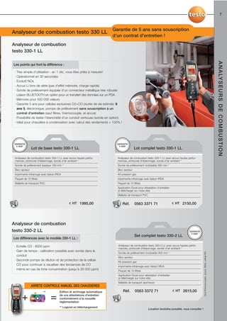 7



Caractéristiques techniques testo 327 Garantie de 5 ans sans souscription
Analyseur de combustion testo 330 LL
                                                                         d’un contrat d'entretien !
Analyseur de combustion
testo 330-1 LL




                                                                                                                                                                                                         A N A LY S E U R S D E C O M B U S T I O N
Les points qui font la différence :

 · Très simple d'utilisation : en 1 clic, vous êtes prêts à mesurer!
 · Opérationnel en 30 secondes
 · Evolutif NOx
 · Accus Li Ions de série (pas d'effet mémoire, charge rapide)
 · Sonde de prélèvement équipée d'un connecteur métallique très robuste
 · Liaison BLUETOOTH en option pour un transfert des données sur un PDA
 · Mémoire pour 500 000 valeurs
 · Garantie 5 ans pour cellules exclusives O2+CO (durée de vie estimée: 6
   ans !), électronique, pompe de prélèvement sans souscription à un
   contrat d'entretien (sauf filtres, thermocouple, et accus)
 · Possibilité de tester l'étanchéité d'un conduit ventouse (sonde en option)
 · Idéal pour chaudière à condensation avec calcul des rendements > 100% !




 GARANTIE                                                                  GARANTIE
  5 ANS*                                                                    5 ANS*
                Lot de base testo 330-1 LL                                                Lot complet testo 330-1 LL

 Analyseur de combustion testo 330-1 LL avec accus hautes perfor-          Analyseur de combustion testo 330-1 LL avec accus hautes perfor-
 mances, protocole d'étalonnage, sonde d’air ambiant *                     mances, protocole d'étalonnage, sonde d’air ambiant *
 Sonde de prélèvement basique 180 mm *                                     Sonde de prélèvement modulable 300 mm *
 Bloc secteur                                                              Bloc secteur
 Imprimante infrarouge avec liaison IRDA                                   Kit pression gaz
 Paquet de 10 filtres                                                      Imprimante infrarouge avec liaison IRDA
 Mallette de transport PVC                                                 Paquet de 10 filtres
                                                                           Application Excel pour attestation d'entretien
                                                                           (à télécharger sur notre site)
                                                                           Mallette de transport PVC


                                             € HT 1995,00                       Réf.      0563 3371 71                      € HT 2150,00




Analyseur de combustion
testo 330-2 LL                                                                                                                          GARANTIE
                                                                                                                                         5 ANS*
                                                                                          Set complet testo 330-2 LL
Les différences avec le modèle 330-1 LL :

 · Echelle CO : 8000 ppm                                                   Analyseur de combustion testo 330-2 LL avec accus hautes perfor-
                                                                           mances, protocole d'étalonnage, sonde d’air ambiant *
 · Gain de temps : calibration possible avec sonde dans le
                                                                                                                                                       *sauf thermocouples, accus, filtres, cellule NO




                                                                           Sonde de prélèvement modulable 300 mm *
   conduit
                                                                           Bloc secteur
 · Seconde pompe de dilution et de protection de la cellule
                                                                           Kit pression gaz
   CO pour continuer à visualiser des tendances de CO                      Imprimante infrarouge avec liaison IRDA
   même en cas de forte concentration (jusqu’à 30 000 ppm)                 Paquet de 10 filtres
                                                                           Application Excel pour attestation d'entretien
                                                                           (à télécharger sur notre site)
                                                                           Mallette de transport aluminium
                ARRETE CONTROLE ANNUEL DES CHAUDIERES
                         **           Edition et archivage automatique          Réf.      0563 3372 71                      € HT 2615,00

       +                       =      de vos attestations d'entretien
                                      conformément à la nouvelle
                                      réglementation
                                      ** Logiciel en téléchargement
                                                                                                       Location évolutive possible, nous consulter !
 