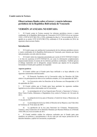 Comité contra la Tortura 
Observaciones finales sobre el tercer y cuarto informes periódicos de la República Bolivariana de Venezuela 
VERSIÓN AVANZADA NO EDITADA 
1. El Comité contra la Tortura examinó los informes periódicos tercero y cuarto combinados de la República Bolivariana de Venezuela (CAT/C/VEN/3-4) en sus sesiones 1256ª y 1259ª (CAT/C/SR.1256 y 1259), celebradas los días 6 y 7 de noviembre de 2014, y aprobó en su sesión 1274ª (CAT/C/SR.1274), celebrada el 19 de noviembre de 2014, las siguientes observaciones finales. 
Introducción 
2. El Comité acoge con satisfacción la presentación de los informes periódicos tercero y cuarto combinados de la República Bolivariana de Venezuela, pero lamenta que hayan sido presentados con ocho años de retraso. 
3. El Comité valora las respuestas presentadas por escrito (CAT/C/VEN/Q/3-4/Add.1) a la lista de cuestiones (CAT/C/VEN/Q/3-4), así como la información complementaria proporcionada durante el examen de los informes periódicos combinados. También aprecia el diálogo mantenido con la delegación, aunque lamenta que algunas de las preguntas formuladas al Estado parte quedaran sin responder. 
Aspectos positivos 
4. El Comité celebra que el Estado parte haya ratificado o se haya adherido a los siguientes instrumentos internacionales: 
a) El Protocolo Facultativo de la Convención sobre los Derechos del Niño relativo a la participación de niños en los conflictos armados, el 23 de septiembre de 2003; 
b) La Convención sobre los Derechos de las Personas con Discapacidad, el 24 de septiembre de 2013. 
5. El Comité celebra que el Estado parte haya aprobado las siguientes medidas legislativas en las esferas relacionadas con la Convención: 
a) La promulgación de la Ley Especial para Prevenir y Sancionar la Tortura y Otros Tratos Crueles, Inhumanos o Degradantes (Ley contra la Tortura), de 4 de junio de 2013; 
b) La adopción de la Ley para el Desarme y Control de Armas y Municiones, de 11 de junio de 2013; 
c) La promulgación de la Ley Sobre el Derecho de las Mujeres a una Vida Libre de Violencia, de 19 de marzo de 2007; 
d) La aprobación de la Ley para Sancionar los Crímenes, Desapariciones, Torturas y otras Violaciones de los Derechos Humanos por Razones Políticas en el Período 1958-1998, de 25 de noviembre de 2011. 
6. El Comité también celebra los esfuerzos realizados por el Estado parte para modificar sus políticas y procedimientos a fin de velar por una mayor protección de los derechos humanos y aplicar la Convención, en particular:  