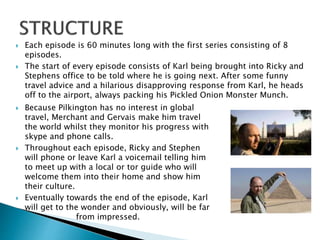  Each episode is 60 minutes long with the first series consisting of 8
episodes.
 The start of every episode consists of Karl being brought into Ricky and
Stephens office to be told where he is going next. After some funny
travel advice and a hilarious disapproving response from Karl, he heads
off to the airport, always packing his Pickled Onion Monster Munch.
 Because Pilkington has no interest in global
travel, Merchant and Gervais make him travel
the world whilst they monitor his progress with
skype and phone calls.
 Throughout each episode, Ricky and Stephen
will phone or leave Karl a voicemail telling him
to meet up with a local or tor guide who will
welcome them into their home and show him
their culture.
 Eventually towards the end of the episode, Karl
will get to the wonder and obviously, will be far
from impressed.
 
