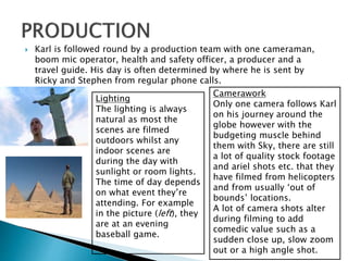  Karl is followed round by a production team with one cameraman,
boom mic operator, health and safety officer, a producer and a
travel guide. His day is often determined by where he is sent by
Ricky and Stephen from regular phone calls.
Lighting
The lighting is always
natural as most the
scenes are filmed
outdoors whilst any
indoor scenes are
during the day with
sunlight or room lights.
The time of day depends
on what event they’re
attending. For example
in the picture (left), they
are at an evening
baseball game.
Camerawork
Only one camera follows Karl
on his journey around the
globe however with the
budgeting muscle behind
them with Sky, there are still
a lot of quality stock footage
and ariel shots etc. that they
have filmed from helicopters
and from usually ‘out of
bounds’ locations.
A lot of camera shots alter
during filming to add
comedic value such as a
sudden close up, slow zoom
out or a high angle shot.
 
