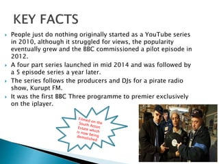  People just do nothing originally started as a YouTube series
in 2010, although it struggled for views, the popularity
eventually grew and the BBC commissioned a pilot episode in
2012.
 A four part series launched in mid 2014 and was followed by
a 5 episode series a year later.
 The series follows the producers and DJs for a pirate radio
show, Kurupt FM.
 It was the first BBC Three programme to premier exclusively
on the iplayer.
 