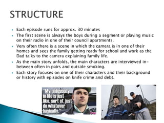  Each episode runs for approx. 30 minutes
 The first scene is always the boys during a segment or playing music
on their radio in one of their council apartments.
 Very often there is a scene in which the camera is in one of their
homes and sees the family getting ready for school and work as the
Dad talks to the camera explaining family life.
 As the main story unfolds, the main characters are interviewed in-
between often in pairs and outside smoking.
 Each story focuses on one of their characters and their background
or history with episodes on knife crime and debt.
 