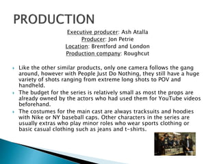 Executive producer: Ash Atalla
Producer: Jon Petrie
Location: Brentford and London
Production company: Roughcut
 Like the other similar products, only one camera follows the gang
around, however with People Just Do Nothing, they still have a huge
variety of shots ranging from extreme long shots to POV and
handheld.
 The budget for the series is relatively small as most the props are
already owned by the actors who had used them for YouTube videos
beforehand.
 The costumes for the main cast are always tracksuits and hoodies
with Nike or NY baseball caps. Other characters in the series are
usually extras who play minor roles who wear sports clothing or
basic casual clothing such as jeans and t-shirts.
 