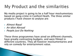 My media project is going to be a half hour mockumentary
based on gang crime in Canford Heath. The three similar
products I have chosen to analyse are:
 Almost Royal
 An Idiot Abroad
 People Just Do Nothing
These three programmes have aired on different channels,
have greatly contrasting budgets, and were filmed in
different countries. They all however mockumentaries and
rely on comedy for entertainment value.
 