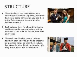  There is always the same two minute
introduction and title sequence, with their
backstory being narrated as you see their
dying Father request them to visit his
beloved America.
 Each episode lasts for about 23 minutes
and features the two comedians visiting
different states such as Boston, New York
and Texas.
 They will usually visit several cities or
towns in each episode, going to a festival
or a getting hands on with their culture.
For example, with the picture on the right,
they are at a civil war re-enactment.
 