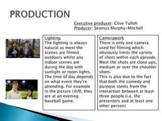 Executive producer: Clive Tulloh
Producer: Seamus Murphy-Mitchell
Lighting
The lighting is always
natural as most the
scenes are filmed
outdoors whilst any
indoor scenes are
during the day with
sunlight or room lights.
The time of day depends
on what event they’re
attending. For example
in the picture (left), they
are at an evening
baseball game.
Camerawork
There is only one camera
used for filming which
obviously limits the variety
of shots within each episode.
Most the shots are close ups,
medium or over the shoulder
shots.
This is also due to the fact
that both the comedy and
purpose stems from the
interaction between at least
three people (i.e. the
presenters and at least one
other person)
 