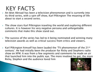  An Idiot Abroad has been a television phenomenon and is currently into
its third series, with a spin off show, Karl Pilkington The moaning of life
about to start a second series.
 The show stars Karl Pilkington traveling the world and exploring different
cultures. It is however his very negative persona and unforgettable
comments that make this show stand out.
 The success of the series has led to it being nominated and winning many
television awards as well as critical success from critics and viewers.
 Karl Pilkington himself has been lauded the ‘TV phenomenon of the 21st
century’. He had initially been the producer for Ricky and Stephens radio
show on XFM. It was from a few segments and comments he made on air
that launched him into the public eye. The more involved he got, the more
Ricky, Stephen and the audience loved him
 